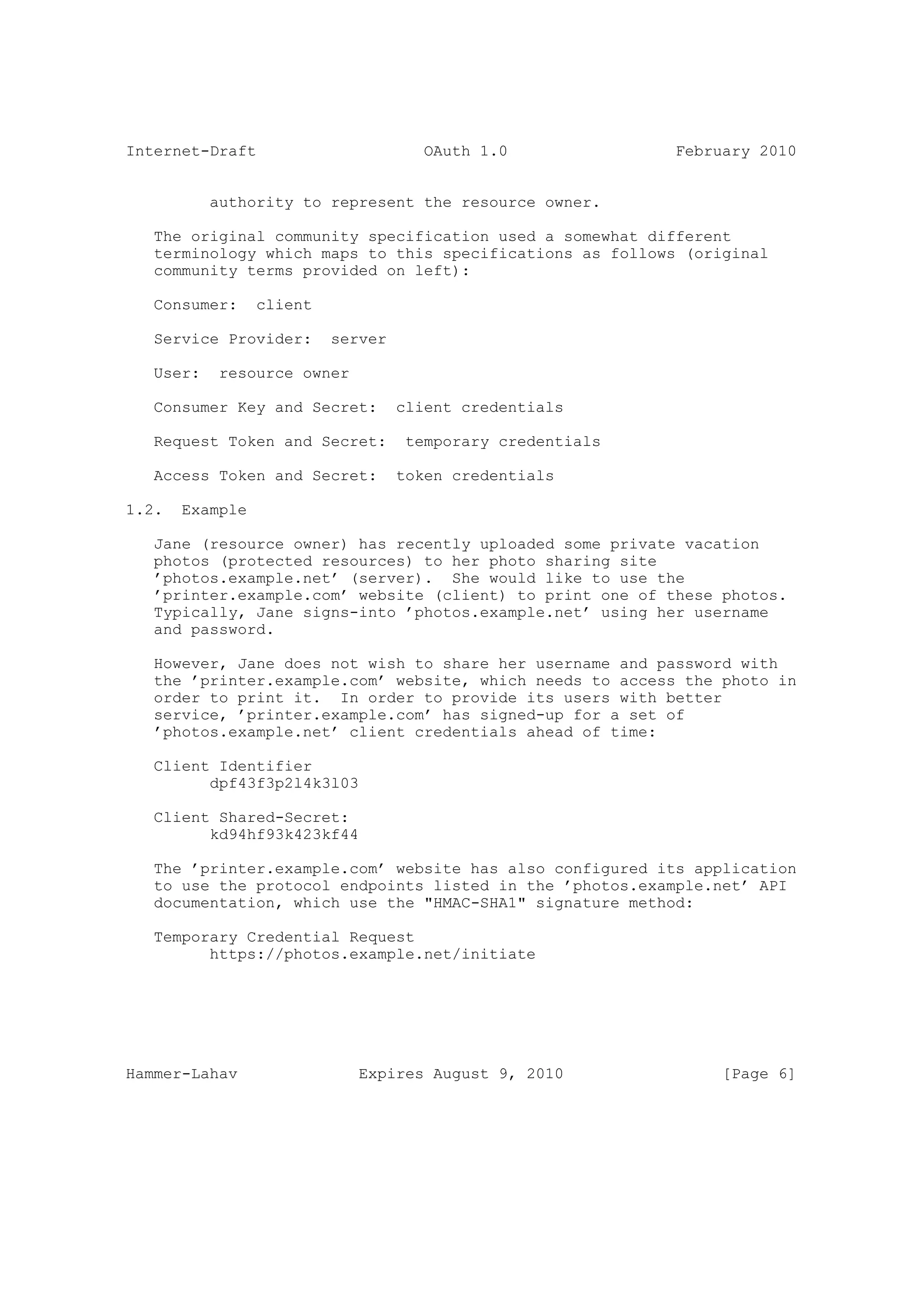 Internet-Draft                        OAuth 1.0             February 2010


           authority to represent the resource owner.

   The original community specification used a somewhat different
   terminology which maps to this specifications as follows (original
   community terms provided on left):

   Consumer:     client

   Service Provider:      server

   User:    resource owner

   Consumer Key and Secret:        client credentials

   Request Token and Secret:        temporary credentials

   Access Token and Secret:        token credentials

1.2.   Example

   Jane (resource owner) has recently uploaded some private vacation
   photos (protected resources) to her photo sharing site
   ’photos.example.net’ (server). She would like to use the
   ’printer.example.com’ website (client) to print one of these photos.
   Typically, Jane signs-into ’photos.example.net’ using her username
   and password.

   However, Jane does not wish to share her username and password with
   the ’printer.example.com’ website, which needs to access the photo in
   order to print it. In order to provide its users with better
   service, ’printer.example.com’ has signed-up for a set of
   ’photos.example.net’ client credentials ahead of time:

   Client Identifier
         dpf43f3p2l4k3l03

   Client Shared-Secret:
         kd94hf93k423kf44

   The ’printer.example.com’ website has also configured its application
   to use the protocol endpoints listed in the ’photos.example.net’ API
   documentation, which use the "HMAC-SHA1" signature method:

   Temporary Credential Request
         https://photos.example.net/initiate




Hammer-Lahav                 Expires August 9, 2010              [Page 6]
 