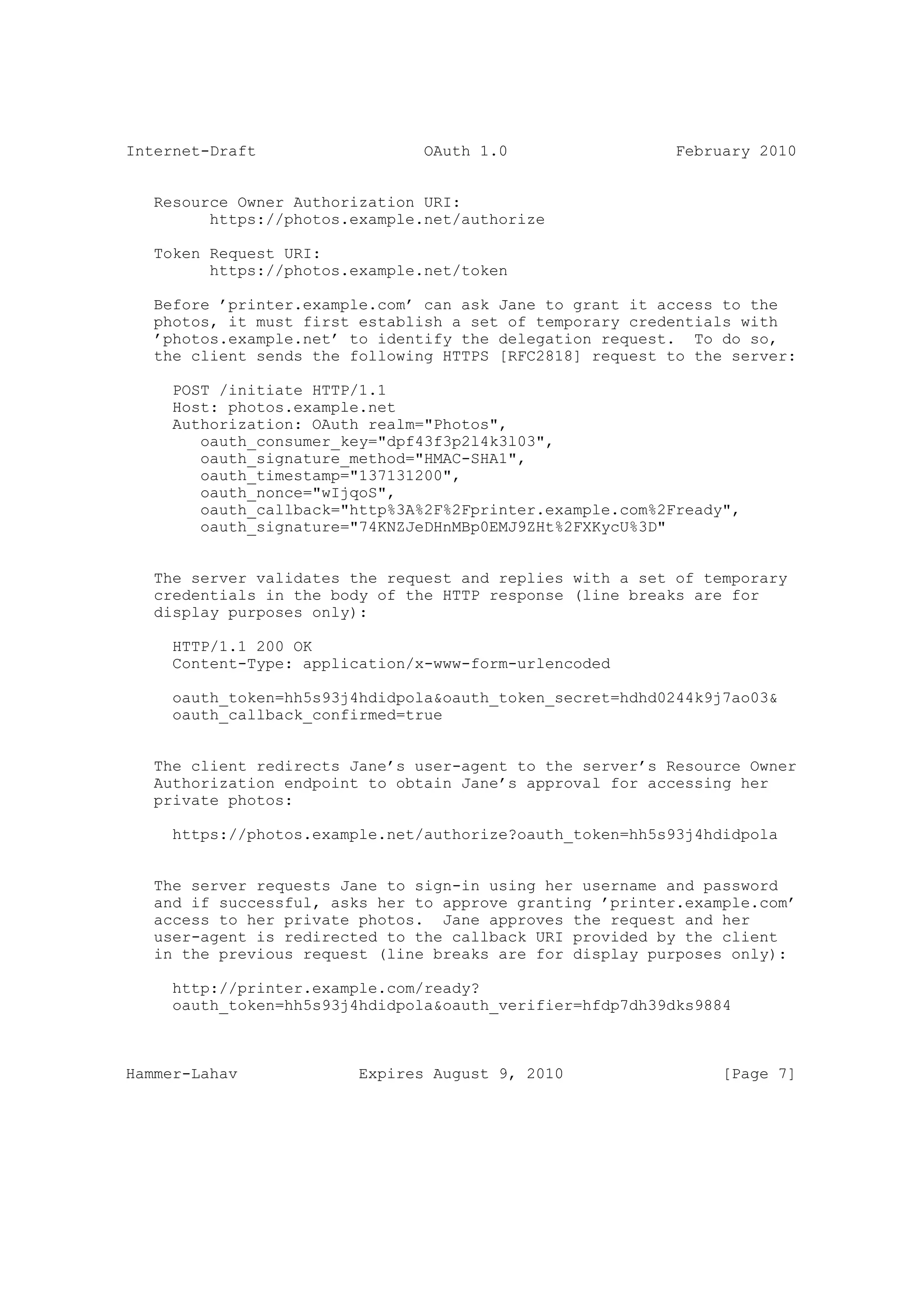Internet-Draft                  OAuth 1.0                  February 2010


   Resource Owner Authorization URI:
         https://photos.example.net/authorize

   Token Request URI:
         https://photos.example.net/token

   Before ’printer.example.com’ can ask Jane to grant it access to the
   photos, it must first establish a set of temporary credentials with
   ’photos.example.net’ to identify the delegation request. To do so,
   the client sends the following HTTPS [RFC2818] request to the server:

     POST /initiate HTTP/1.1
     Host: photos.example.net
     Authorization: OAuth realm="Photos",
        oauth_consumer_key="dpf43f3p2l4k3l03",
        oauth_signature_method="HMAC-SHA1",
        oauth_timestamp="137131200",
        oauth_nonce="wIjqoS",
        oauth_callback="http%3A%2F%2Fprinter.example.com%2Fready",
        oauth_signature="74KNZJeDHnMBp0EMJ9ZHt%2FXKycU%3D"


   The server validates the request and replies with a set of temporary
   credentials in the body of the HTTP response (line breaks are for
   display purposes only):

     HTTP/1.1 200 OK
     Content-Type: application/x-www-form-urlencoded

     oauth_token=hh5s93j4hdidpola&oauth_token_secret=hdhd0244k9j7ao03&
     oauth_callback_confirmed=true


   The client redirects Jane’s user-agent to the server’s Resource Owner
   Authorization endpoint to obtain Jane’s approval for accessing her
   private photos:

     https://photos.example.net/authorize?oauth_token=hh5s93j4hdidpola


   The server requests Jane to sign-in using her username and password
   and if successful, asks her to approve granting ’printer.example.com’
   access to her private photos. Jane approves the request and her
   user-agent is redirected to the callback URI provided by the client
   in the previous request (line breaks are for display purposes only):

     http://printer.example.com/ready?
     oauth_token=hh5s93j4hdidpola&oauth_verifier=hfdp7dh39dks9884



Hammer-Lahav             Expires August 9, 2010                 [Page 7]
 