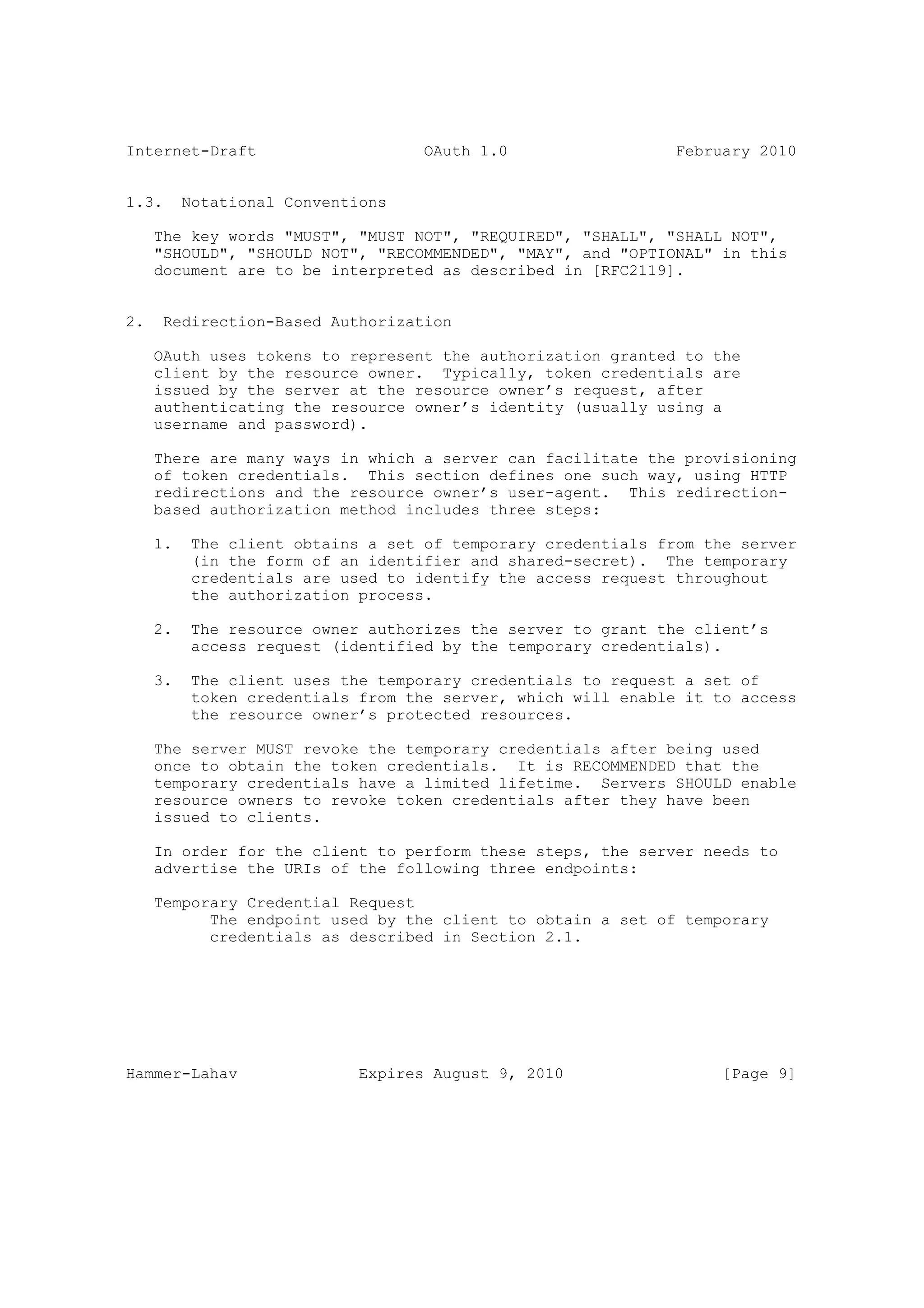 Internet-Draft                      OAuth 1.0                  February 2010


1.3.      Notational Conventions

     The key words "MUST", "MUST NOT", "REQUIRED", "SHALL", "SHALL NOT",
     "SHOULD", "SHOULD NOT", "RECOMMENDED", "MAY", and "OPTIONAL" in this
     document are to be interpreted as described in [RFC2119].


2.    Redirection-Based Authorization

     OAuth uses tokens to represent the authorization granted to the
     client by the resource owner. Typically, token credentials are
     issued by the server at the resource owner’s request, after
     authenticating the resource owner’s identity (usually using a
     username and password).

     There are many ways in which a server can facilitate the provisioning
     of token credentials. This section defines one such way, using HTTP
     redirections and the resource owner’s user-agent. This redirection-
     based authorization method includes three steps:

     1.    The client obtains a set of temporary credentials from the server
           (in the form of an identifier and shared-secret). The temporary
           credentials are used to identify the access request throughout
           the authorization process.

     2.    The resource owner authorizes the server to grant the client’s
           access request (identified by the temporary credentials).

     3.    The client uses the temporary credentials to request a set of
           token credentials from the server, which will enable it to access
           the resource owner’s protected resources.

     The server MUST revoke the temporary credentials after being used
     once to obtain the token credentials. It is RECOMMENDED that the
     temporary credentials have a limited lifetime. Servers SHOULD enable
     resource owners to revoke token credentials after they have been
     issued to clients.

     In order for the client to perform these steps, the server needs to
     advertise the URIs of the following three endpoints:

     Temporary Credential Request
           The endpoint used by the client to obtain a set of temporary
           credentials as described in Section 2.1.




Hammer-Lahav                 Expires August 9, 2010                 [Page 9]
 