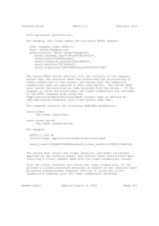 Internet-Draft                   OAuth 1.0                 February 2010


   with equivalent protections).

   For example, the client makes the following HTTPS request:

     POST /request_token HTTP/1.1
     Host: server.example.com
     Authorization: OAuth realm="Example",
        oauth_consumer_key="jd83jd92dhsh93js",
        oauth_token="hdk48Djdsa",
        oauth_signature_method="PLAINTEXT",
        oauth_verifier="473f82d3",
        oauth_signature="ja893SD9%26xyz4992k83j47x0b"


   The server MUST verify (Section 3.2) the validity of the request,
   ensure that the resource owner has authorized the provisioning of
   token credentials to the client, and ensure that the temporary
   credentials have not expired or been used before. The server MUST
   also verify the verification code received from the client. If the
   request is valid and authorized, the token credentials are included
   in the HTTP response body using the
   "application/x-www-form-urlencoded" content type as defined by
   [W3C.REC-html40-19980424] with a 200 status code (OK).

   The response contains the following REQUIRED parameters:

   oauth_token
         The token identifier.

   oauth_token_secret
         The token shared-secret.

   For example:

     HTTP/1.1 200 OK
     Content-Type: application/x-www-form-urlencoded

     oauth_token=j49ddk933skd9dks&oauth_token_secret=ll399dj47dskfjdk


   The server must retain the scope, duration, and other attributes
   approved by the resource owner, and enforce these restrictions when
   receiving a client request made with the token credentials issued.

   Once the client receives and stores the token credentials, it can
   proceed to access protected resources on behalf of the resource owner
   by making authenticated requests (Section 3) using the client
   credentials together with the token credentials received.



Hammer-Lahav             Expires August 9, 2010                 [Page 14]
 
