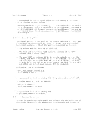 Internet-Draft                    OAuth 1.0                 February 2010


   Is represented by the following signature base string (line breaks
   are for display purposes only):

     GET&http%3A%2F%2Fexample.com%2Frequest&a2%3Dr%2520b%26a3%3D2%2520q%
     26a3%3Da%26b5%3D%253D%25253D%26c%2540%3D%26c2%3D%26oauth_consumer_k
     ey%3D9djdj82h48djs9d2%26oauth_nonce%3D7d8f3e4a%26oauth_signature_me
     thod%3DHMAC-SHA1%26oauth_timestamp%3D137131201%26oauth_token%3Dkkk9
     d7dh3k39sjv7


3.4.1.2.   Base String URI

   The scheme, authority, and path of the request resource URI [RFC3986]
   are included by constructing an "http" or "https" URI representing
   the request resource (without the query or fragment) as follows:

   1.   The scheme and host MUST be in lowercase.

   2.   The host and port values MUST match the content of the HTTP
        request "Host" header field.

   3.   The port MUST be included if it is not the default port for the
        scheme, and MUST be excluded if it is the default. Specifically,
        the port MUST be excluded when making an HTTP request [RFC2616]
        to port 80 or when making an HTTPS request [RFC2818] to port 443.
        All other non-default port numbers MUST be included.

   For example, the HTTP request:

     GET /r%20v/X?id=123 HTTP/1.1
     Host: EXAMPLE.COM:80


   is represented by the base string URI: "http://example.com/r%20v/X".

   In another example, the HTTPS request:

     GET /?q=1 HTTP/1.1
     Host: www.example.net:8080


   is represented by the base string URI:
   "https://www.example.net:8080/".

3.4.1.3.   Request Parameters

   In order to guarantee a consistent and reproducible representation of
   the request parameters, the parameters are collected and decoded to



Hammer-Lahav              Expires August 9, 2010                [Page 21]
 