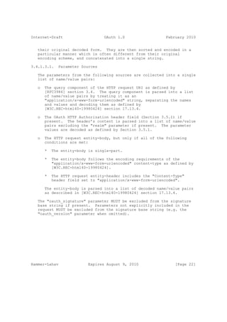 Internet-Draft                    OAuth 1.0                  February 2010


   their original decoded form. They are then sorted and encoded in a
   particular manner which is often different from their original
   encoding scheme, and concatenated into a single string.

3.4.1.3.1.    Parameter Sources

   The parameters from the following sources are collected into a single
   list of name/value pairs:

   o   The query component of the HTTP request URI as defined by
       [RFC3986] section 3.4. The query component is parsed into a list
       of name/value pairs by treating it as an
       "application/x-www-form-urlencoded" string, separating the names
       and values and decoding them as defined by
       [W3C.REC-html40-19980424] section 17.13.4.

   o   The OAuth HTTP Authorization header field (Section 3.5.1) if
       present. The header’s content is parsed into a list of name/value
       pairs excluding the "realm" parameter if present. The parameter
       values are decoded as defined by Section 3.5.1.

   o   The HTTP request entity-body, but only if all of the following
       conditions are met:

       *   The entity-body is single-part.

       *   The entity-body follows the encoding requirements of the
           "application/x-www-form-urlencoded" content-type as defined by
           [W3C.REC-html40-19980424].

       *   The HTTP request entity-header includes the "Content-Type"
           header field set to "application/x-www-form-urlencoded".

       The entity-body is parsed into a list of decoded name/value pairs
       as described in [W3C.REC-html40-19980424] section 17.13.4.

   The "oauth_signature" parameter MUST be excluded from the signature
   base string if present. Parameters not explicitly included in the
   request MUST be excluded from the signature base string (e.g. the
   "oauth_version" parameter when omitted).




Hammer-Lahav               Expires August 9, 2010                [Page 22]
 