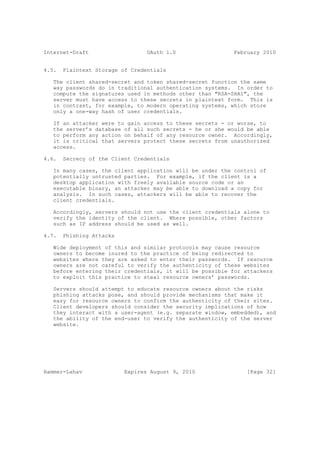 Internet-Draft                   OAuth 1.0                 February 2010


4.5.   Plaintext Storage of Credentials

   The client shared-secret and token shared-secret function the same
   way passwords do in traditional authentication systems. In order to
   compute the signatures used in methods other than "RSA-SHA1", the
   server must have access to these secrets in plaintext form. This is
   in contrast, for example, to modern operating systems, which store
   only a one-way hash of user credentials.

   If an attacker were to gain access to these secrets - or worse, to
   the server’s database of all such secrets - he or she would be able
   to perform any action on behalf of any resource owner. Accordingly,
   it is critical that servers protect these secrets from unauthorized
   access.

4.6.   Secrecy of the Client Credentials

   In many cases, the client application will be under the control of
   potentially untrusted parties. For example, if the client is a
   desktop application with freely available source code or an
   executable binary, an attacker may be able to download a copy for
   analysis. In such cases, attackers will be able to recover the
   client credentials.

   Accordingly, servers should not use the client credentials alone to
   verify the identity of the client. Where possible, other factors
   such as IP address should be used as well.

4.7.   Phishing Attacks

   Wide deployment of this and similar protocols may cause resource
   owners to become inured to the practice of being redirected to
   websites where they are asked to enter their passwords. If resource
   owners are not careful to verify the authenticity of these websites
   before entering their credentials, it will be possible for attackers
   to exploit this practice to steal resource owners’ passwords.

   Servers should attempt to educate resource owners about the risks
   phishing attacks pose, and should provide mechanisms that make it
   easy for resource owners to confirm the authenticity of their sites.
   Client developers should consider the security implications of how
   they interact with a user-agent (e.g. separate window, embedded), and
   the ability of the end-user to verify the authenticity of the server
   website.




Hammer-Lahav              Expires August 9, 2010               [Page 32]
 
