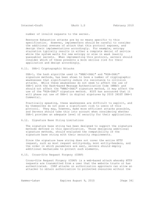 Internet-Draft                   OAuth 1.0                 February 2010


   number of invalid requests to the server.

   Resource Exhaustion attacks are by no means specific to this
   specification. However, implementers should be careful to consider
   the additional avenues of attack that this protocol exposes, and
   design their implementations accordingly. For example, entropy
   starvation typically results in either a complete denial of service
   while the system waits for new entropy or else in weak (easily
   guessable) secrets. When implementing this protocol, servers should
   consider which of these presents a more serious risk for their
   application and design accordingly.

4.11.   SHA-1 Cryptographic Attacks

   SHA-1, the hash algorithm used in "HMAC-SHA1" and "RSA-SHA1"
   signature methods, has been shown to have a number of cryptographic
   weaknesses that significantly reduce its resistance to collision
   attacks. While these weaknesses do not seem to affect the use of
   SHA-1 with the Hash-based Message Authentication Code (HMAC) and
   should not affect the "HMAC-SHA1" signature method, it may affect the
   use of the "RSA-SHA1" signature method. NIST has announced that it
   will phase out use of SHA-1 in digital signtures by 2010 [NIST SHA-1
   Comments].

   Practically speaking, these weaknesses are difficult to exploit, and
   by themselves do not pose a significant risk to users of this
   protocol. They may, however, make more efficient attacks possible,
   and Servers should take this into account when considering whether
   SHA-1 provides an adequate level of security for their applications.

4.12.   Signature Base String Limitations

   The signature base string has been designed to support the signature
   methods defined in this specification. Those designing additional
   signature methods, should evaluated the compatibility of the
   signature base string with their security requirements.

   Since the signature base string does not cover the entire HTTP
   request, such as most request entity-body, most entity-headers, and
   the order in which parameters are sent, servers should employ
   additional mechanisms to protect such elements.

4.13.   Cross-Site Request Forgery (CSRF)

   Cross-Site Request Forgery (CSRF) is a web-based attack whereby HTTP
   requests are transmitted from a user that the website trusts or has
   authenticated. CSRF attacks on authorization approvals can allow an
   attacker to obtain authorization to protected resources without the



Hammer-Lahav              Expires August 9, 2010               [Page 34]
 