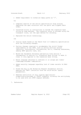 Internet-Draft                     OAuth 1.0                  February 2010


     o   Added requirement to normalize empty paths as ’/’.

     -01

     o   Complete rewrite of the entire specification from scratch.
         Separated the spec structure into two parts and flipped their
         order.

     o   Corrected errors in instructions to encode the signature base
         string by some methods. The signature value is encoded using the
         transport rules, not the spec method for encoding.

     o   Replaced the entire terminology.

     -00

     o   Initial draft based on the OAuth Core 1.0 community specification
         with the following changes.

     o   Various changes required to accommodate the strict format
         requirements of the IETF, such as moving sections around
         (Security, Contributors, Introduction, etc.), cleaning references,
         adding IETF specific text, etc.

     o   Moved the Parameter Encoding sub-section from section 5
         (Parameters) to section 9.1 (Signature Base String) to make it
         clear it only applies to the signature base string.

     o   Nonce language adjusted to indicate it is unique per token/
         timestamp/consumer combination.

     o   Added security language regarding lack of token secrets in RSA-
         SHA1.

     o   Fixed the bug in the Normalize Request Parameters section.
         Removed the "GET" limitation from the third bullet (query
         parameters).

     o   Removed restriction of only signing application/
         x-www-form-urlencoded in "POST" requests, allowing the entity-body
         to be used with all HTTP request methods.


7.    References




Hammer-Lahav                Expires August 9, 2010                [Page 40]
 