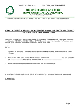 DRAFT 27 APRIL 2013 FOR APPROVAL BY MEMBERS
Page 1
THE ONE HUNDRED AND THREE
HOME OWNERS ASSOCIATION NPC
Registration No. of Company 1974/001627/08
Forest Glade: Tokai Road, Tokai 7945; P O Box 30231, Tokai 7966; Office Ph: 021-712 3186; 103HOA@telkomsa.net
RULES OF THE ONE HUNDRED AND THREE HOMEOWNERS ASSOCIATION NPC (103HOA)
Hereinafter referred to as “the Association”
Pertaining to the ownership of erven and residence in the homes within the area known as “Forest Glade” comprising
the subdivisions of Erf 6231 and 6232 to 6235 and Erf 7295 Constantia and any land leased by the Association and
managed by the Association inclusive and to all visitors entering Forest Glade.
NOTES:
1. Copies of the Association’s Memorandum of Incorporation are kept on file and are available from the Estate
Manager.
2. This updated edition of the rules of the Association is effective from and was adopted at
the .Meeting of the Association held on ..
3. Copies of these rules are kept on file and are available from the Estate Manager.
BY ORDER OF THE BOARD OF DIRECTORS OF THE ASSOCIATION, hereinafter referred to as “the Directors”
CHAIRPERSON
 