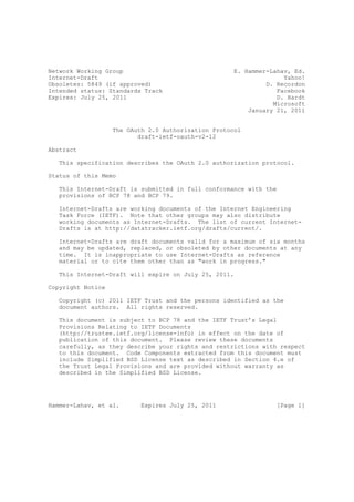 Network Working Group                                E. Hammer-Lahav, Ed.
Internet-Draft                                                     Yahoo!
Obsoletes: 5849 (if approved)                                 D. Recordon
Intended status: Standards Track                                 Facebook
Expires: July 25, 2011                                           D. Hardt
                                                                Microsoft
                                                         January 21, 2011


                   The OAuth 2.0 Authorization Protocol
                          draft-ietf-oauth-v2-12

Abstract

   This specification describes the OAuth 2.0 authorization protocol.

Status of this Memo

   This Internet-Draft is submitted in full conformance with the
   provisions of BCP 78 and BCP 79.

   Internet-Drafts are working documents of the Internet Engineering
   Task Force (IETF). Note that other groups may also distribute
   working documents as Internet-Drafts. The list of current Internet-
   Drafts is at http://datatracker.ietf.org/drafts/current/.

   Internet-Drafts are draft documents valid for a maximum of six months
   and may be updated, replaced, or obsoleted by other documents at any
   time. It is inappropriate to use Internet-Drafts as reference
   material or to cite them other than as "work in progress."

   This Internet-Draft will expire on July 25, 2011.

Copyright Notice

   Copyright (c) 2011 IETF Trust and the persons identified as the
   document authors. All rights reserved.

   This document is subject to BCP 78 and the IETF Trust’s Legal
   Provisions Relating to IETF Documents
   (http://trustee.ietf.org/license-info) in effect on the date of
   publication of this document. Please review these documents
   carefully, as they describe your rights and restrictions with respect
   to this document. Code Components extracted from this document must
   include Simplified BSD License text as described in Section 4.e of
   the Trust Legal Provisions and are provided without warranty as
   described in the Simplified BSD License.




Hammer-Lahav, et al.       Expires July 25, 2011                 [Page 1]
 