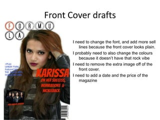 Front Cover drafts
I need to change the font, and add more sell
lines because the front cover looks plain.
I probably need to also change the colours
because it doesn’t have that rock vibe
I need to remove the extra image off of the
front cover.
I need to add a date and the price of the
magazine
 