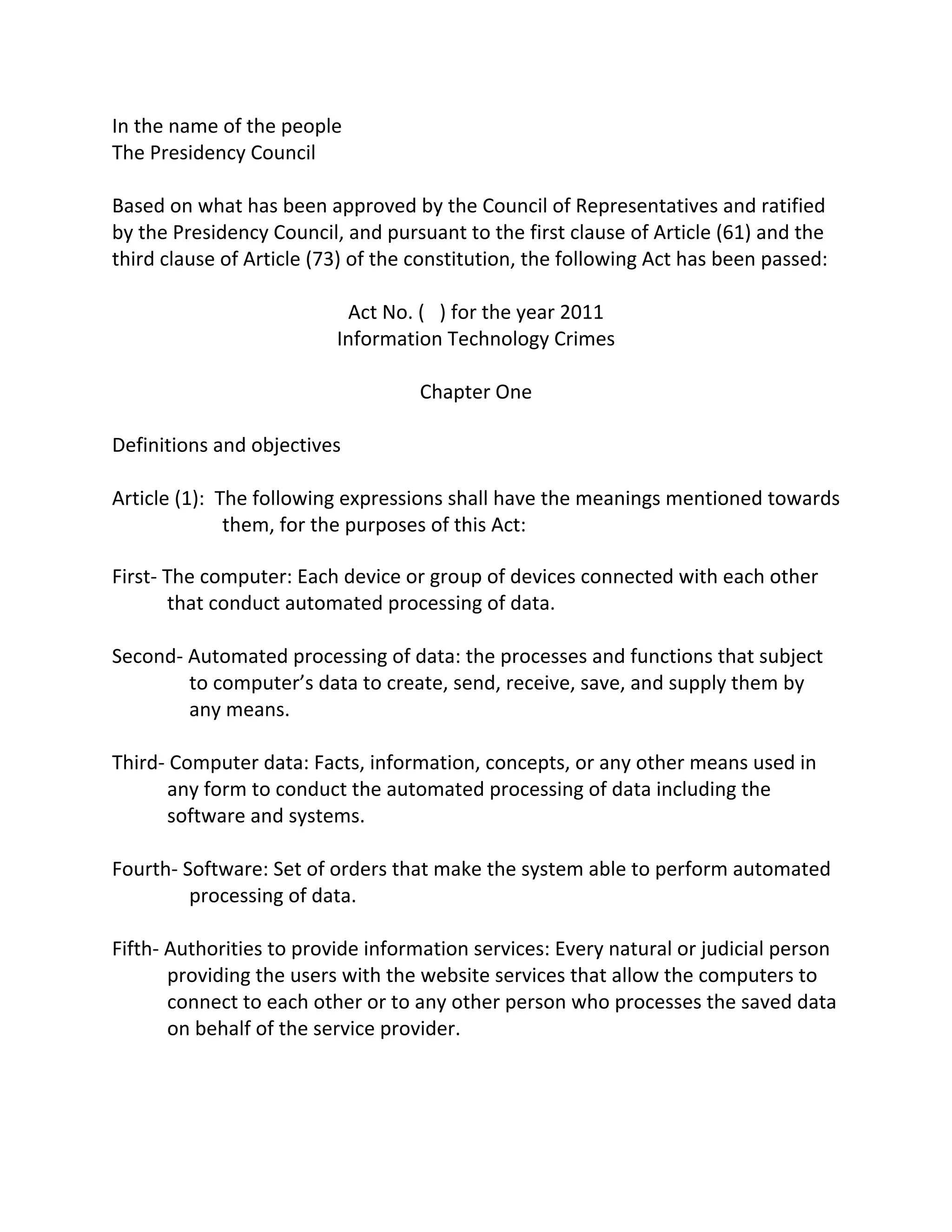 In	
  the	
  name	
  of	
  the	
  people	
  	
  
The	
  Presidency	
  Council	
  	
  
	
  
Based	
  on	
  what	
  has	
  been	
  approved	
  by	
  the	
  Council	
  of	
  Representatives	
  and	
  ratified	
  
by	
  the	
  Presidency	
  Council,	
  and	
  pursuant	
  to	
  the	
  first	
  clause	
  of	
  Article	
  (61)	
  and	
  the	
  
third	
  clause	
  of	
  Article	
  (73)	
  of	
  the	
  constitution,	
  the	
  following	
  Act	
  has	
  been	
  passed:	
  	
  
	
  
                                               Act	
  No.	
  (	
  	
  	
  )	
  for	
  the	
  year	
  2011	
  
                                           Information	
  Technology	
  Crimes	
  
                                                                                  	
  
                                                             Chapter	
  One	
  
                                                                                  	
  
Definitions	
  and	
  objectives	
  
	
  
Article	
  (1):	
  	
  The	
  following	
  expressions	
  shall	
  have	
  the	
  meanings	
  mentioned	
  towards	
  
                        them,	
  for	
  the	
  purposes	
  of	
  this	
  Act:	
  

First-­‐	
  The	
  computer:	
  Each	
  device	
  or	
  group	
  of	
  devices	
  connected	
  with	
  each	
  other	
  
            that	
  conduct	
  automated	
  processing	
  of	
  data.	
  
	
  
Second-­‐	
  Automated	
  processing	
  of	
  data:	
  the	
  processes	
  and	
  functions	
  that	
  subject	
  
              to	
  computer’s	
  data	
  to	
  create,	
  send,	
  receive,	
  save,	
  and	
  supply	
  them	
  by	
  
              any	
  means.	
  
	
  
Third-­‐	
  Computer	
  data:	
  Facts,	
  information,	
  concepts,	
  or	
  any	
  other	
  means	
  used	
  in	
  
            any	
  form	
  to	
  conduct	
  the	
  automated	
  processing	
  of	
  data	
  including	
  the	
  
            software	
  and	
  systems.	
  
	
  
Fourth-­‐	
  Software:	
  Set	
  of	
  orders	
  that	
  make	
  the	
  system	
  able	
  to	
  perform	
  automated	
  
              processing	
  of	
  data.	
  
	
  
Fifth-­‐	
  Authorities	
  to	
  provide	
  information	
  services:	
  Every	
  natural	
  or	
  judicial	
  person	
  
            providing	
  the	
  users	
  with	
  the	
  website	
  services	
  that	
  allow	
  the	
  computers	
  to	
  
            connect	
  to	
  each	
  other	
  or	
  to	
  any	
  other	
  person	
  who	
  processes	
  the	
  saved	
  data	
  
            on	
  behalf	
  of	
  the	
  service	
  provider.	
  
	
  
 