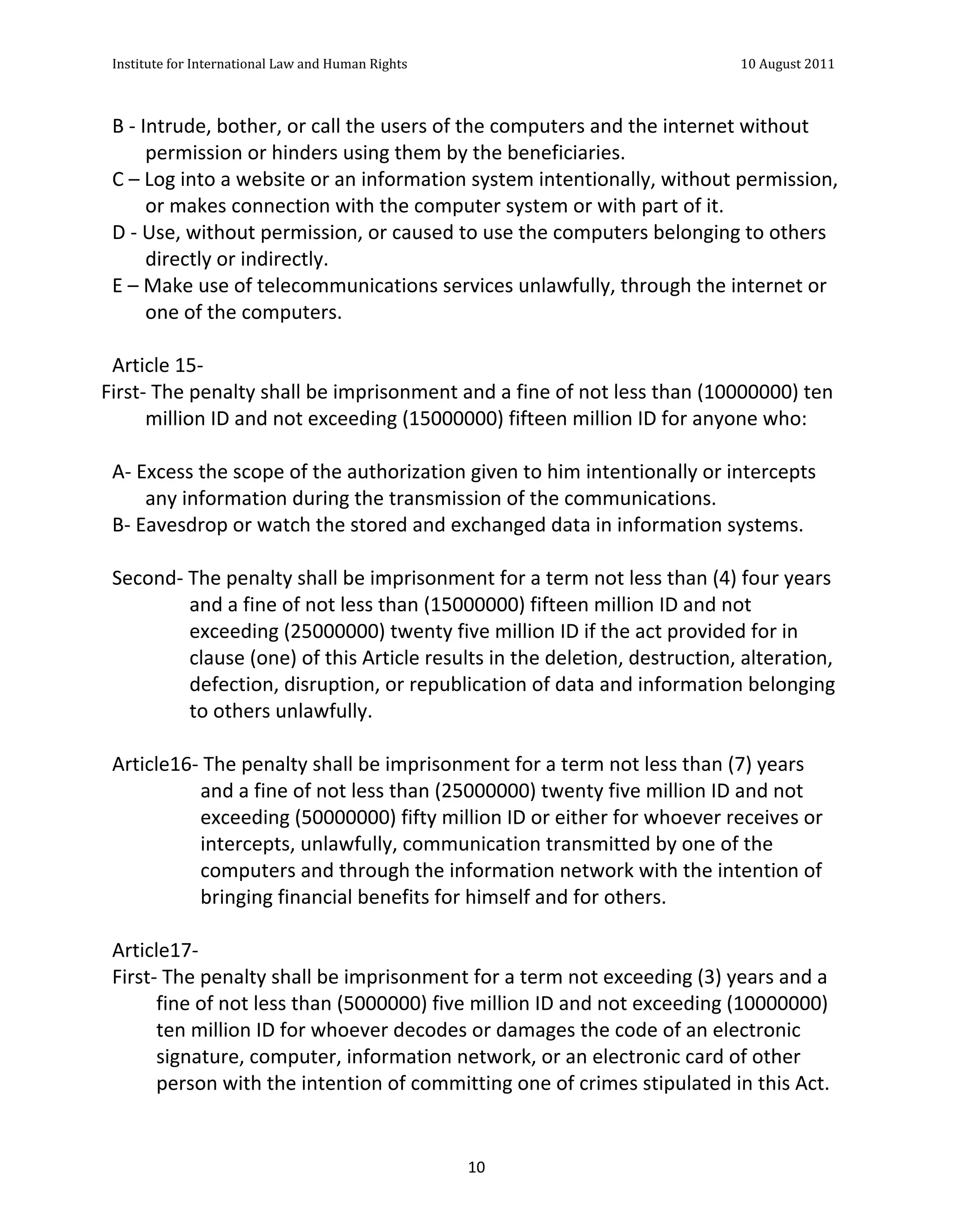 Institute	
  for	
  International	
  Law	
  and	
  Human	
  Rights	
  	
  	
  	
  	
  	
  	
  	
  	
  	
  	
  	
  	
  	
  	
  	
  	
  	
  	
  	
  	
  	
  	
  	
  	
  	
  	
  	
  	
  	
  	
  	
  	
  	
  	
  	
  	
  	
  	
  	
  	
  	
  	
  	
  	
  	
  	
  	
  	
  	
  	
  	
  	
  	
  	
  	
  	
  	
  	
  	
  	
  	
  	
  	
  	
  	
  	
  	
  	
  	
  	
  	
  	
  	
  	
  	
  	
  	
  	
  	
  	
  	
  	
  	
  	
  	
  	
  	
  	
  	
  	
  	
  	
  	
  	
  	
  	
  	
  	
  	
  	
  	
  	
  	
  	
  	
  	
  	
  10	
  August	
  2011	
  
  	
  
  	
  	
  

 B	
  -­‐	
  Intrude,	
  bother,	
  or	
  call	
  the	
  users	
  of	
  the	
  computers	
  and	
  the	
  internet	
  without	
  
              permission	
  or	
  hinders	
  using	
  them	
  by	
  the	
  beneficiaries.	
  	
  
 C	
  –	
  Log	
  into	
  a	
  website	
  or	
  an	
  information	
  system	
  intentionally,	
  without	
  permission,	
  
              or	
  makes	
  connection	
  with	
  the	
  computer	
  system	
  or	
  with	
  part	
  of	
  it.	
  	
  
 D	
  -­‐	
  Use,	
  without	
  permission,	
  or	
  caused	
  to	
  use	
  the	
  computers	
  belonging	
  to	
  others	
  
              directly	
  or	
  indirectly.	
  	
  
 E	
  –	
  Make	
  use	
  of	
  telecommunications	
  services	
  unlawfully,	
  through	
  the	
  internet	
  or	
  
              one	
  of	
  the	
  computers.	
  
 	
  
 Article	
  15-­‐	
  
First-­‐	
  The	
  penalty	
  shall	
  be	
  imprisonment	
  and	
  a	
  fine	
  of	
  not	
  less	
  than	
  (10000000)	
  ten	
  
              million	
  ID	
  and	
  not	
  exceeding	
  (15000000)	
  fifteen	
  million	
  ID	
  for	
  anyone	
  who:	
  
 	
  
 A-­‐	
  Excess	
  the	
  scope	
  of	
  the	
  authorization	
  given	
  to	
  him	
  intentionally	
  or	
  intercepts	
  
              any	
  information	
  during	
  the	
  transmission	
  of	
  the	
  communications.	
  	
  
 B-­‐	
  Eavesdrop	
  or	
  watch	
  the	
  stored	
  and	
  exchanged	
  data	
  in	
  information	
  systems.	
  
 	
  
 Second-­‐	
  The	
  penalty	
  shall	
  be	
  imprisonment	
  for	
  a	
  term	
  not	
  less	
  than	
  (4)	
  four	
  years	
  
                      and	
  a	
  fine	
  of	
  not	
  less	
  than	
  (15000000)	
  fifteen	
  million	
  ID	
  and	
  not	
  
                      exceeding	
  (25000000)	
  twenty	
  five	
  million	
  ID	
  if	
  the	
  act	
  provided	
  for	
  in	
  
                      clause	
  (one)	
  of	
  this	
  Article	
  results	
  in	
  the	
  deletion,	
  destruction,	
  alteration,	
  
                      defection,	
  disruption,	
  or	
  republication	
  of	
  data	
  and	
  information	
  belonging	
  
                      to	
  others	
  unlawfully.	
  
 	
  
 Article16-­‐	
  The	
  penalty	
  shall	
  be	
  imprisonment	
  for	
  a	
  term	
  not	
  less	
  than	
  (7)	
  years	
  
                       and	
  a	
  fine	
  of	
  not	
  less	
  than	
  (25000000)	
  twenty	
  five	
  million	
  ID	
  and	
  not	
  
                       exceeding	
  (50000000)	
  fifty	
  million	
  ID	
  or	
  either	
  for	
  whoever	
  receives	
  or	
  
                       intercepts,	
  unlawfully,	
  communication	
  transmitted	
  by	
  one	
  of	
  the	
  
                       computers	
  and	
  through	
  the	
  information	
  network	
  with	
  the	
  intention	
  of	
  
                       bringing	
  financial	
  benefits	
  for	
  himself	
  and	
  for	
  others.	
  
 	
  
 Article17-­‐	
  	
  
 First-­‐	
  The	
  penalty	
  shall	
  be	
  imprisonment	
  for	
  a	
  term	
  not	
  exceeding	
  (3)	
  years	
  and	
  a	
  
               fine	
  of	
  not	
  less	
  than	
  (5000000)	
  five	
  million	
  ID	
  and	
  not	
  exceeding	
  (10000000)	
  
               ten	
  million	
  ID	
  for	
  whoever	
  decodes	
  or	
  damages	
  the	
  code	
  of	
  an	
  electronic	
  
               signature,	
  computer,	
  information	
  network,	
  or	
  an	
  electronic	
  card	
  of	
  other	
  
               person	
  with	
  the	
  intention	
  of	
  committing	
  one	
  of	
  crimes	
  stipulated	
  in	
  this	
  Act.	
  	
  


  	
                                                                                                                                                                                                                                                             10	
  
 