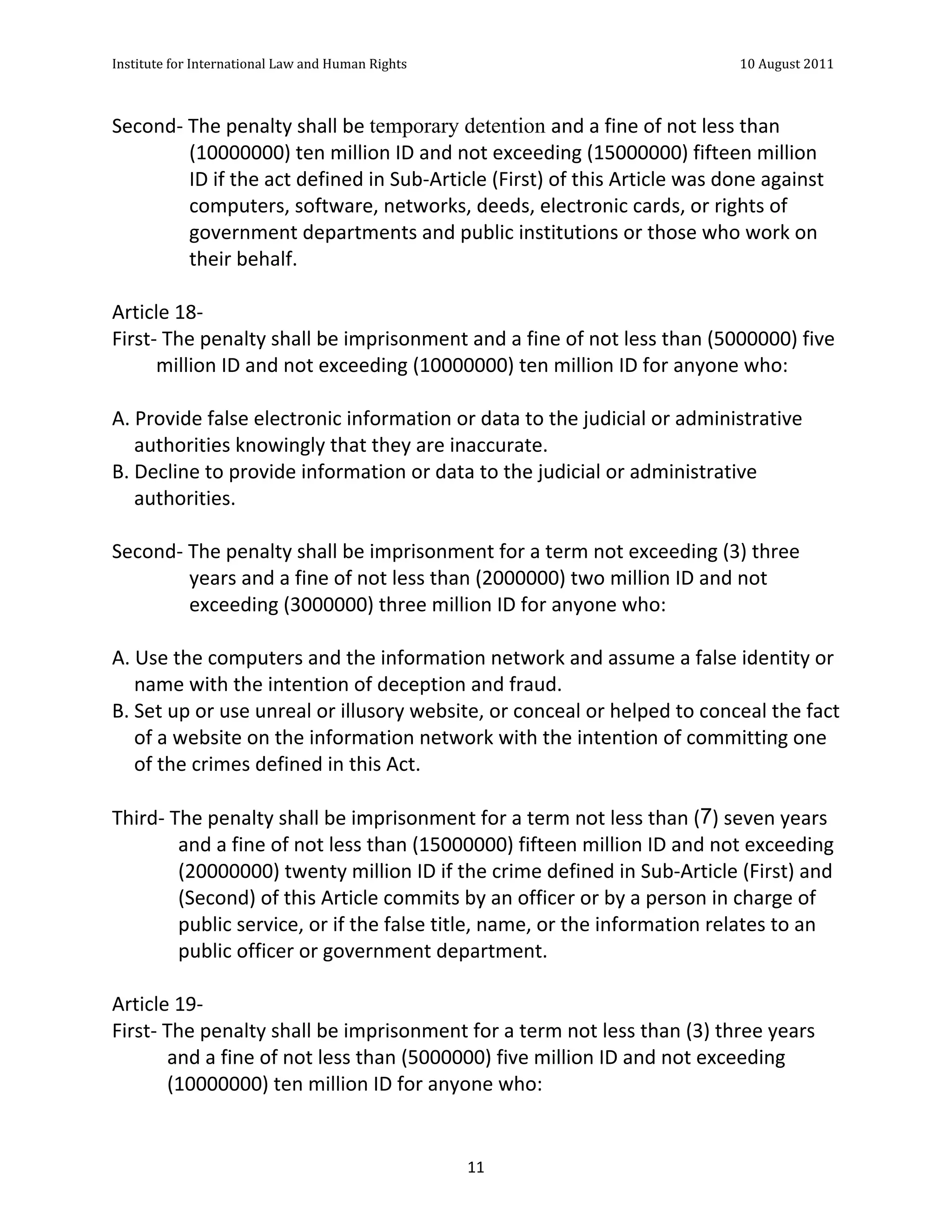 Institute	
  for	
  International	
  Law	
  and	
  Human	
  Rights	
  	
  	
  	
  	
  	
  	
  	
  	
  	
  	
  	
  	
  	
  	
  	
  	
  	
  	
  	
  	
  	
  	
  	
  	
  	
  	
  	
  	
  	
  	
  	
  	
  	
  	
  	
  	
  	
  	
  	
  	
  	
  	
  	
  	
  	
  	
  	
  	
  	
  	
  	
  	
  	
  	
  	
  	
  	
  	
  	
  	
  	
  	
  	
  	
  	
  	
  	
  	
  	
  	
  	
  	
  	
  	
  	
  	
  	
  	
  	
  	
  	
  	
  	
  	
  	
  	
  	
  	
  	
  	
  	
  	
  	
  	
  	
  	
  	
  	
  	
  	
  	
  	
  	
  	
  	
  	
  	
  10	
  August	
  2011	
  
	
  
	
  	
  

Second-­‐	
  The	
  penalty	
  shall	
  be	
  temporary detention and	
  a	
  fine	
  of	
  not	
  less	
  than	
  
                  (10000000)	
  ten	
  million	
  ID	
  and	
  not	
  exceeding	
  (15000000)	
  fifteen	
  million	
  
                  ID	
  if	
  the	
  act	
  defined	
  in	
  Sub-­‐Article	
  (First)	
  of	
  this	
  Article	
  was	
  done	
  against	
  
                  computers,	
  software,	
  networks,	
  deeds,	
  electronic	
  cards,	
  or	
  rights	
  of	
  
                  government	
  departments	
  and	
  public	
  institutions	
  or	
  those	
  who	
  work	
  on	
  
                  their	
  behalf.	
  
	
  
Article	
  18-­‐	
  
First-­‐	
  The	
  penalty	
  shall	
  be	
  imprisonment	
  and	
  a	
  fine	
  of	
  not	
  less	
  than	
  (5000000)	
  five	
  
           million	
  ID	
  and	
  not	
  exceeding	
  (10000000)	
  ten	
  million	
  ID	
  for	
  anyone	
  who:	
  
	
  
A.	
  Provide	
  false	
  electronic	
  information	
  or	
  data	
  to	
  the	
  judicial	
  or	
  administrative	
  
      authorities	
  knowingly	
  that	
  they	
  are	
  inaccurate.	
  
B.	
  Decline	
  to	
  provide	
  information	
  or	
  data	
  to	
  the	
  judicial	
  or	
  administrative	
  
      authorities.	
  
	
  
Second-­‐	
  The	
  penalty	
  shall	
  be	
  imprisonment	
  for	
  a	
  term	
  not	
  exceeding	
  (3)	
  three	
  
                  years	
  and	
  a	
  fine	
  of	
  not	
  less	
  than	
  (2000000)	
  two	
  million	
  ID	
  and	
  not	
  
                  exceeding	
  (3000000)	
  three	
  million	
  ID	
  for	
  anyone	
  who:	
  
	
  
A.	
  Use	
  the	
  computers	
  and	
  the	
  information	
  network	
  and	
  assume	
  a	
  false	
  identity	
  or	
  
      name	
  with	
  the	
  intention	
  of	
  deception	
  and	
  fraud.	
  	
  
B.	
  Set	
  up	
  or	
  use	
  unreal	
  or	
  illusory	
  website,	
  or	
  conceal	
  or	
  helped	
  to	
  conceal	
  the	
  fact	
  
      of	
  a	
  website	
  on	
  the	
  information	
  network	
  with	
  the	
  intention	
  of	
  committing	
  one	
  
      of	
  the	
  crimes	
  defined	
  in	
  this	
  Act.	
  
	
  
Third-­‐	
  The	
  penalty	
  shall	
  be	
  imprisonment	
  for	
  a	
  term	
  not	
  less	
  than	
  (7)	
  seven	
  years	
  
                 and	
  a	
  fine	
  of	
  not	
  less	
  than	
  (15000000)	
  fifteen	
  million	
  ID	
  and	
  not	
  exceeding	
  
                 (20000000)	
  twenty	
  million	
  ID	
  if	
  the	
  crime	
  defined	
  in	
  Sub-­‐Article	
  (First)	
  and	
  
                 (Second)	
  of	
  this	
  Article	
  commits	
  by	
  an	
  officer	
  or	
  by	
  a	
  person	
  in	
  charge	
  of	
  
                 public	
  service,	
  or	
  if	
  the	
  false	
  title,	
  name,	
  or	
  the	
  information	
  relates	
  to	
  an	
  
                 public	
  officer	
  or	
  government	
  department.	
  
	
  
Article	
  19-­‐	
  
First-­‐	
  The	
  penalty	
  shall	
  be	
  imprisonment	
  for	
  a	
  term	
  not	
  less	
  than	
  (3)	
  three	
  years	
  
             and	
  a	
  fine	
  of	
  not	
  less	
  than	
  (5000000)	
  five	
  million	
  ID	
  and	
  not	
  exceeding	
  
             (10000000)	
  ten	
  million	
  ID	
  for	
  anyone	
  who:	
  


	
                                                                                                                                                                                                                                                             11	
  
 