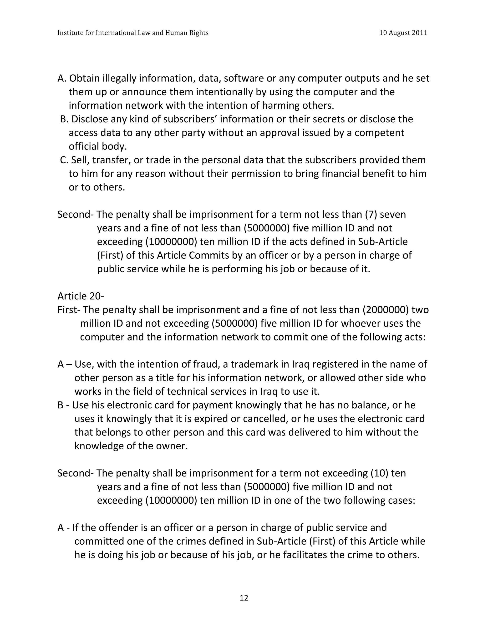 Institute	
  for	
  International	
  Law	
  and	
  Human	
  Rights	
  	
  	
  	
  	
  	
  	
  	
  	
  	
  	
  	
  	
  	
  	
  	
  	
  	
  	
  	
  	
  	
  	
  	
  	
  	
  	
  	
  	
  	
  	
  	
  	
  	
  	
  	
  	
  	
  	
  	
  	
  	
  	
  	
  	
  	
  	
  	
  	
  	
  	
  	
  	
  	
  	
  	
  	
  	
  	
  	
  	
  	
  	
  	
  	
  	
  	
  	
  	
  	
  	
  	
  	
  	
  	
  	
  	
  	
  	
  	
  	
  	
  	
  	
  	
  	
  	
  	
  	
  	
  	
  	
  	
  	
  	
  	
  	
  	
  	
  	
  	
  	
  	
  	
  	
  	
  	
  	
  10	
  August	
  2011	
  
	
  
	
  	
  

	
  
A.	
  Obtain	
  illegally	
  information,	
  data,	
  software	
  or	
  any	
  computer	
  outputs	
  and	
  he	
  set	
  
       them	
  up	
  or	
  announce	
  them	
  intentionally	
  by	
  using	
  the	
  computer	
  and	
  the	
  
       information	
  network	
  with	
  the	
  intention	
  of	
  harming	
  others.	
  
	
  B.	
  Disclose	
  any	
  kind	
  of	
  subscribers’	
  information	
  or	
  their	
  secrets	
  or	
  disclose	
  the	
  
       access	
  data	
  to	
  any	
  other	
  party	
  without	
  an	
  approval	
  issued	
  by	
  a	
  competent	
  
       official	
  body.	
  
	
  C.	
  Sell,	
  transfer,	
  or	
  trade	
  in	
  the	
  personal	
  data	
  that	
  the	
  subscribers	
  provided	
  them	
  
       to	
  him	
  for	
  any	
  reason	
  without	
  their	
  permission	
  to	
  bring	
  financial	
  benefit	
  to	
  him	
  
       or	
  to	
  others.	
  
	
  
Second-­‐	
  The	
  penalty	
  shall	
  be	
  imprisonment	
  for	
  a	
  term	
  not	
  less	
  than	
  (7)	
  seven	
  
                        years	
  and	
  a	
  fine	
  of	
  not	
  less	
  than	
  (5000000)	
  five	
  million	
  ID	
  and	
  not	
  
                        exceeding	
  (10000000)	
  ten	
  million	
  ID	
  if	
  the	
  acts	
  defined	
  in	
  Sub-­‐Article	
  
                        (First)	
  of	
  this	
  Article	
  Commits	
  by	
  an	
  officer	
  or	
  by	
  a	
  person	
  in	
  charge	
  of	
  
                        public	
  service	
  while	
  he	
  is	
  performing	
  his	
  job	
  or	
  because	
  of	
  it.	
  
	
  
Article	
  20-­‐	
  
First-­‐	
  The	
  penalty	
  shall	
  be	
  imprisonment	
  and	
  a	
  fine	
  of	
  not	
  less	
  than	
  (2000000)	
  two	
  
                million	
  ID	
  and	
  not	
  exceeding	
  (5000000)	
  five	
  million	
  ID	
  for	
  whoever	
  uses	
  the	
  
                computer	
  and	
  the	
  information	
  network	
  to	
  commit	
  one	
  of	
  the	
  following	
  acts:	
  
	
  
A	
  –	
  Use,	
  with	
  the	
  intention	
  of	
  fraud,	
  a	
  trademark	
  in	
  Iraq	
  registered	
  in	
  the	
  name	
  of	
  
             other	
  person	
  as	
  a	
  title	
  for	
  his	
  information	
  network,	
  or	
  allowed	
  other	
  side	
  who	
  
             works	
  in	
  the	
  field	
  of	
  technical	
  services	
  in	
  Iraq	
  to	
  use	
  it.	
  
B	
  -­‐	
  Use	
  his	
  electronic	
  card	
  for	
  payment	
  knowingly	
  that	
  he	
  has	
  no	
  balance,	
  or	
  he	
  
             uses	
  it	
  knowingly	
  that	
  it	
  is	
  expired	
  or	
  cancelled,	
  or	
  he	
  uses	
  the	
  electronic	
  card	
  
             that	
  belongs	
  to	
  other	
  person	
  and	
  this	
  card	
  was	
  delivered	
  to	
  him	
  without	
  the	
  
             knowledge	
  of	
  the	
  owner.	
  
	
  
Second-­‐	
  The	
  penalty	
  shall	
  be	
  imprisonment	
  for	
  a	
  term	
  not	
  exceeding	
  (10)	
  ten	
  
                        years	
  and	
  a	
  fine	
  of	
  not	
  less	
  than	
  (5000000)	
  five	
  million	
  ID	
  and	
  not	
  
                        exceeding	
  (10000000)	
  ten	
  million	
  ID	
  in	
  one	
  of	
  the	
  two	
  following	
  cases:	
  
	
  
A	
  -­‐	
  If	
  the	
  offender	
  is	
  an	
  officer	
  or	
  a	
  person	
  in	
  charge	
  of	
  public	
  service	
  and	
  
             committed	
  one	
  of	
  the	
  crimes	
  defined	
  in	
  Sub-­‐Article	
  (First)	
  of	
  this	
  Article	
  while	
  
             he	
  is	
  doing	
  his	
  job	
  or	
  because	
  of	
  his	
  job,	
  or	
  he	
  facilitates	
  the	
  crime	
  to	
  others.	
  


	
                                                                                                                                                                                                                                                             12	
  
 