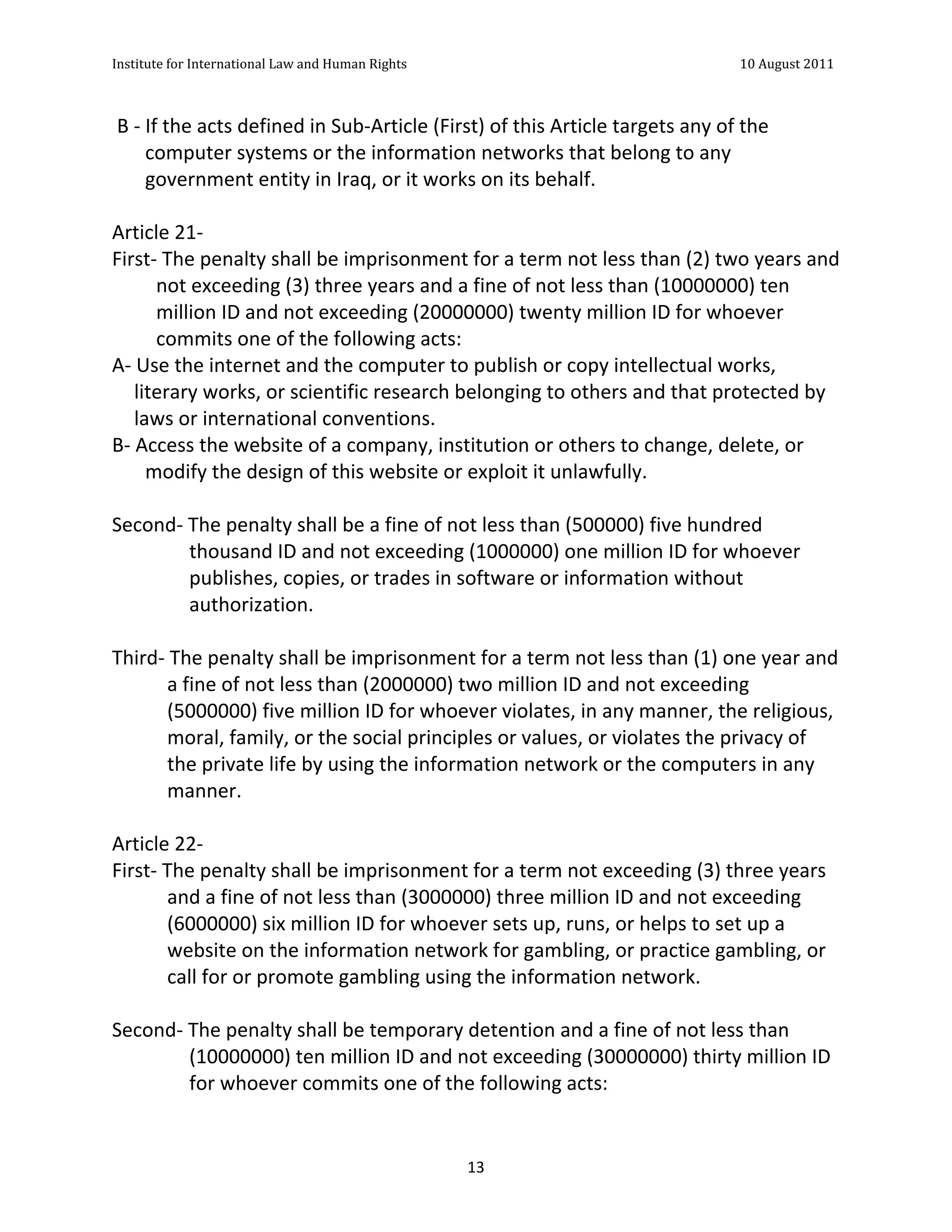 Institute	
  for	
  International	
  Law	
  and	
  Human	
  Rights	
  	
  	
  	
  	
  	
  	
  	
  	
  	
  	
  	
  	
  	
  	
  	
  	
  	
  	
  	
  	
  	
  	
  	
  	
  	
  	
  	
  	
  	
  	
  	
  	
  	
  	
  	
  	
  	
  	
  	
  	
  	
  	
  	
  	
  	
  	
  	
  	
  	
  	
  	
  	
  	
  	
  	
  	
  	
  	
  	
  	
  	
  	
  	
  	
  	
  	
  	
  	
  	
  	
  	
  	
  	
  	
  	
  	
  	
  	
  	
  	
  	
  	
  	
  	
  	
  	
  	
  	
  	
  	
  	
  	
  	
  	
  	
  	
  	
  	
  	
  	
  	
  	
  	
  	
  	
  	
  	
  10	
  August	
  2011	
  
	
  
	
  	
  

	
  B	
  -­‐	
  If	
  the	
  acts	
  defined	
  in	
  Sub-­‐Article	
  (First)	
  of	
  this	
  Article	
  targets	
  any	
  of	
  the	
  
                computer	
  systems	
  or	
  the	
  information	
  networks	
  that	
  belong	
  to	
  any	
  
                government	
  entity	
  in	
  Iraq,	
  or	
  it	
  works	
  on	
  its	
  behalf.	
  
	
  
Article	
  21-­‐	
  
First-­‐	
  The	
  penalty	
  shall	
  be	
  imprisonment	
  for	
  a	
  term	
  not	
  less	
  than	
  (2)	
  two	
  years	
  and	
  
                  not	
  exceeding	
  (3)	
  three	
  years	
  and	
  a	
  fine	
  of	
  not	
  less	
  than	
  (10000000)	
  ten	
  
                  million	
  ID	
  and	
  not	
  exceeding	
  (20000000)	
  twenty	
  million	
  ID	
  for	
  whoever	
  
                  commits	
  one	
  of	
  the	
  following	
  acts:	
  
A-­‐	
  Use	
  the	
  internet	
  and	
  the	
  computer	
  to	
  publish	
  or	
  copy	
  intellectual	
  works,	
  
         literary	
  works,	
  or	
  scientific	
  research	
  belonging	
  to	
  others	
  and	
  that	
  protected	
  by	
  
         laws	
  or	
  international	
  conventions.	
  	
  
B-­‐	
  Access	
  the	
  website	
  of	
  a	
  company,	
  institution	
  or	
  others	
  to	
  change,	
  delete,	
  or	
  
                modify	
  the	
  design	
  of	
  this	
  website	
  or	
  exploit	
  it	
  unlawfully.	
  
	
  
Second-­‐	
  The	
  penalty	
  shall	
  be	
  a	
  fine	
  of	
  not	
  less	
  than	
  (500000)	
  five	
  hundred	
  
                             thousand	
  ID	
  and	
  not	
  exceeding	
  (1000000)	
  one	
  million	
  ID	
  for	
  whoever	
  
                             publishes,	
  copies,	
  or	
  trades	
  in	
  software	
  or	
  information	
  without	
  
                             authorization.	
  
	
  
Third-­‐	
  The	
  penalty	
  shall	
  be	
  imprisonment	
  for	
  a	
  term	
  not	
  less	
  than	
  (1)	
  one	
  year	
  and	
  
                       a	
  fine	
  of	
  not	
  less	
  than	
  (2000000)	
  two	
  million	
  ID	
  and	
  not	
  exceeding	
  
                       (5000000)	
  five	
  million	
  ID	
  for	
  whoever	
  violates,	
  in	
  any	
  manner,	
  the	
  religious,	
  
                       moral,	
  family,	
  or	
  the	
  social	
  principles	
  or	
  values,	
  or	
  violates	
  the	
  privacy	
  of	
  
                       the	
  private	
  life	
  by	
  using	
  the	
  information	
  network	
  or	
  the	
  computers	
  in	
  any	
  
                       manner.	
  
	
  
Article	
  22-­‐	
  
First-­‐	
  The	
  penalty	
  shall	
  be	
  imprisonment	
  for	
  a	
  term	
  not	
  exceeding	
  (3)	
  three	
  years	
  
                       and	
  a	
  fine	
  of	
  not	
  less	
  than	
  (3000000)	
  three	
  million	
  ID	
  and	
  not	
  exceeding	
  
                       (6000000)	
  six	
  million	
  ID	
  for	
  whoever	
  sets	
  up,	
  runs,	
  or	
  helps	
  to	
  set	
  up	
  a	
  
                       website	
  on	
  the	
  information	
  network	
  for	
  gambling,	
  or	
  practice	
  gambling,	
  or	
  
                       call	
  for	
  or	
  promote	
  gambling	
  using	
  the	
  information	
  network.	
  
	
  
Second-­‐	
  The	
  penalty	
  shall	
  be	
  temporary	
  detention	
  and	
  a	
  fine	
  of	
  not	
  less	
  than	
  
                             (10000000)	
  ten	
  million	
  ID	
  and	
  not	
  exceeding	
  (30000000)	
  thirty	
  million	
  ID	
  
                             for	
  whoever	
  commits	
  one	
  of	
  the	
  following	
  acts:	
  


	
                                                                                                                                                                                                                                                             13	
  
 