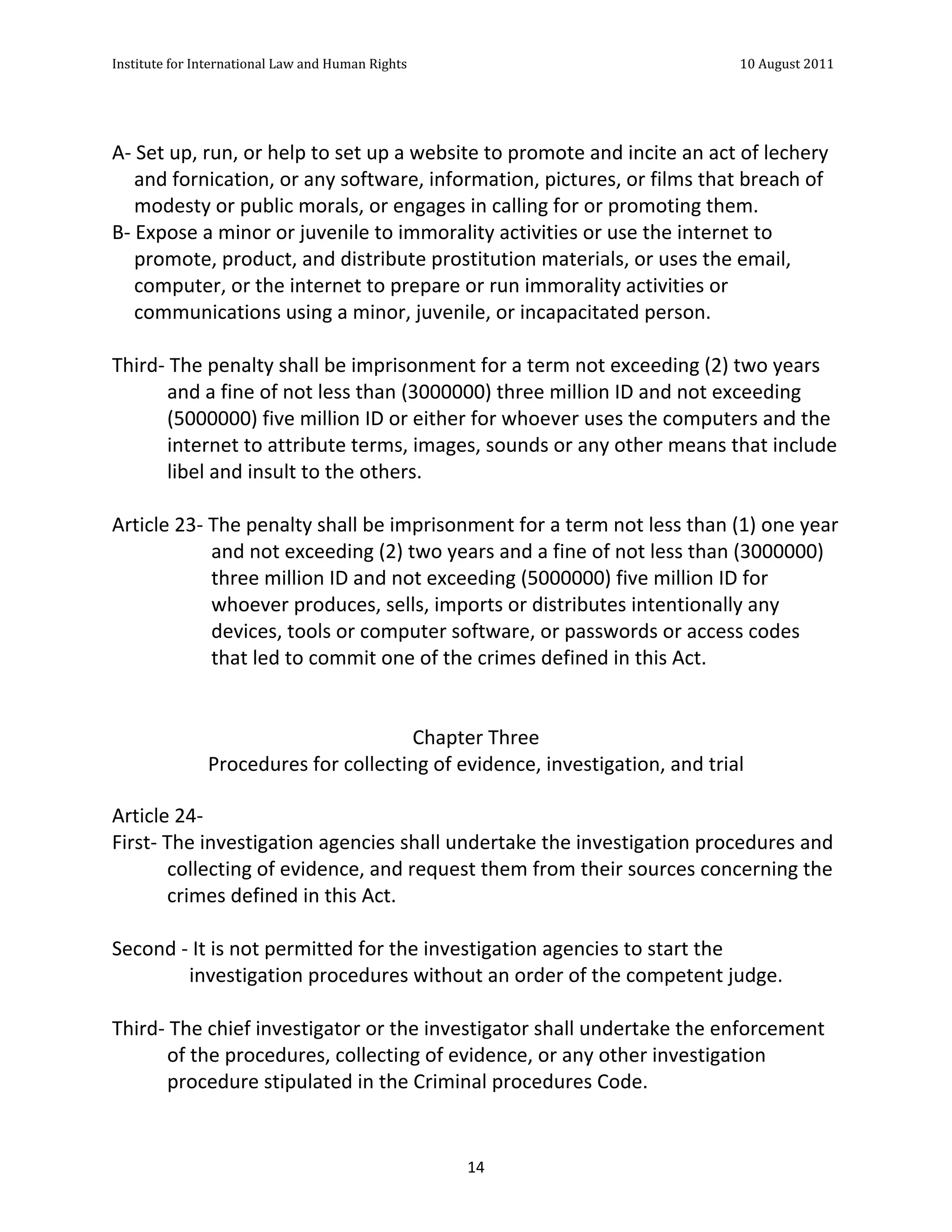 Institute	
  for	
  International	
  Law	
  and	
  Human	
  Rights	
  	
  	
  	
  	
  	
  	
  	
  	
  	
  	
  	
  	
  	
  	
  	
  	
  	
  	
  	
  	
  	
  	
  	
  	
  	
  	
  	
  	
  	
  	
  	
  	
  	
  	
  	
  	
  	
  	
  	
  	
  	
  	
  	
  	
  	
  	
  	
  	
  	
  	
  	
  	
  	
  	
  	
  	
  	
  	
  	
  	
  	
  	
  	
  	
  	
  	
  	
  	
  	
  	
  	
  	
  	
  	
  	
  	
  	
  	
  	
  	
  	
  	
  	
  	
  	
  	
  	
  	
  	
  	
  	
  	
  	
  	
  	
  	
  	
  	
  	
  	
  	
  	
  	
  	
  	
  	
  	
  10	
  August	
  2011	
  
	
  
	
  	
  

	
  
A-­‐	
  Set	
  up,	
  run,	
  or	
  help	
  to	
  set	
  up	
  a	
  website	
  to	
  promote	
  and	
  incite	
  an	
  act	
  of	
  lechery	
  
       and	
  fornication,	
  or	
  any	
  software,	
  information,	
  pictures,	
  or	
  films	
  that	
  breach	
  of	
  
       modesty	
  or	
  public	
  morals,	
  or	
  engages	
  in	
  calling	
  for	
  or	
  promoting	
  them.	
  
B-­‐	
  Expose	
  a	
  minor	
  or	
  juvenile	
  to	
  immorality	
  activities	
  or	
  use	
  the	
  internet	
  to	
  
       promote,	
  product,	
  and	
  distribute	
  prostitution	
  materials,	
  or	
  uses	
  the	
  email,	
  
       computer,	
  or	
  the	
  internet	
  to	
  prepare	
  or	
  run	
  immorality	
  activities	
  or	
  
       communications	
  using	
  a	
  minor,	
  juvenile,	
  or	
  incapacitated	
  person.	
  
	
  
Third-­‐	
  The	
  penalty	
  shall	
  be	
  imprisonment	
  for	
  a	
  term	
  not	
  exceeding	
  (2)	
  two	
  years	
  
             and	
  a	
  fine	
  of	
  not	
  less	
  than	
  (3000000)	
  three	
  million	
  ID	
  and	
  not	
  exceeding	
  
             (5000000)	
  five	
  million	
  ID	
  or	
  either	
  for	
  whoever	
  uses	
  the	
  computers	
  and	
  the	
  
             internet	
  to	
  attribute	
  terms,	
  images,	
  sounds	
  or	
  any	
  other	
  means	
  that	
  include	
  
             libel	
  and	
  insult	
  to	
  the	
  others.	
  
	
  
Article	
  23-­‐	
  The	
  penalty	
  shall	
  be	
  imprisonment	
  for	
  a	
  term	
  not	
  less	
  than	
  (1)	
  one	
  year	
  
                       and	
  not	
  exceeding	
  (2)	
  two	
  years	
  and	
  a	
  fine	
  of	
  not	
  less	
  than	
  (3000000)	
  
                       three	
  million	
  ID	
  and	
  not	
  exceeding	
  (5000000)	
  five	
  million	
  ID	
  for	
  
                       whoever	
  produces,	
  sells,	
  imports	
  or	
  distributes	
  intentionally	
  any	
  
                       devices,	
  tools	
  or	
  computer	
  software,	
  or	
  passwords	
  or	
  access	
  codes	
  
                       that	
  led	
  to	
  commit	
  one	
  of	
  the	
  crimes	
  defined	
  in	
  this	
  Act.	
  
	
  
	
  
                                                                    Chapter	
  Three	
  
                       Procedures	
  for	
  collecting	
  of	
  evidence,	
  investigation,	
  and	
  trial

Article	
  24-­‐	
  
First-­‐	
  The	
  investigation	
  agencies	
  shall	
  undertake	
  the	
  investigation	
  procedures	
  and	
  
            collecting	
  of	
  evidence,	
  and	
  request	
  them	
  from	
  their	
  sources	
  concerning	
  the	
  
            crimes	
  defined	
  in	
  this	
  Act.	
  
	
  
Second	
  -­‐	
  It	
  is	
  not	
  permitted	
  for	
  the	
  investigation	
  agencies	
  to	
  start	
  the	
  
                 investigation	
  procedures	
  without	
  an	
  order	
  of	
  the	
  competent	
  judge.	
  
	
  
Third-­‐	
  The	
  chief	
  investigator	
  or	
  the	
  investigator	
  shall	
  undertake	
  the	
  enforcement	
  
            of	
  the	
  procedures,	
  collecting	
  of	
  evidence,	
  or	
  any	
  other	
  investigation	
  
            procedure	
  stipulated	
  in	
  the	
  Criminal	
  procedures	
  Code.	
  


	
                                                                                                                                                                                                                                                             14	
  
 