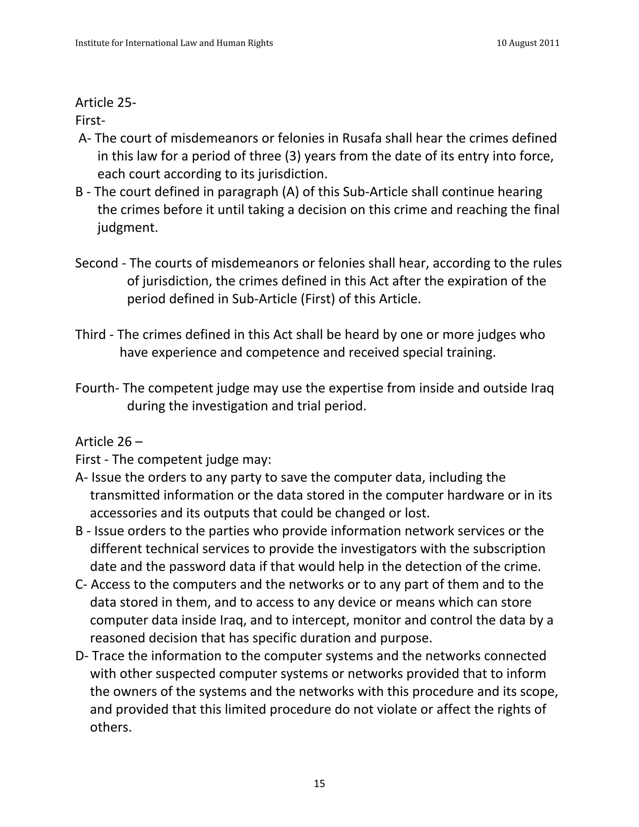 Institute	
  for	
  International	
  Law	
  and	
  Human	
  Rights	
  	
  	
  	
  	
  	
  	
  	
  	
  	
  	
  	
  	
  	
  	
  	
  	
  	
  	
  	
  	
  	
  	
  	
  	
  	
  	
  	
  	
  	
  	
  	
  	
  	
  	
  	
  	
  	
  	
  	
  	
  	
  	
  	
  	
  	
  	
  	
  	
  	
  	
  	
  	
  	
  	
  	
  	
  	
  	
  	
  	
  	
  	
  	
  	
  	
  	
  	
  	
  	
  	
  	
  	
  	
  	
  	
  	
  	
  	
  	
  	
  	
  	
  	
  	
  	
  	
  	
  	
  	
  	
  	
  	
  	
  	
  	
  	
  	
  	
  	
  	
  	
  	
  	
  	
  	
  	
  	
  10	
  August	
  2011	
  
	
  
	
  	
  

	
  
Article	
  25-­‐	
  
First-­‐	
  
	
  A-­‐	
  The	
  court	
  of	
  misdemeanors	
  or	
  felonies	
  in	
  Rusafa	
  shall	
  hear	
  the	
  crimes	
  defined	
  
             in	
  this	
  law	
  for	
  a	
  period	
  of	
  three	
  (3)	
  years	
  from	
  the	
  date	
  of	
  its	
  entry	
  into	
  force,	
  
             each	
  court	
  according	
  to	
  its	
  jurisdiction.	
  
B	
  -­‐	
  The	
  court	
  defined	
  in	
  paragraph	
  (A)	
  of	
  this	
  Sub-­‐Article	
  shall	
  continue	
  hearing	
  
             the	
  crimes	
  before	
  it	
  until	
  taking	
  a	
  decision	
  on	
  this	
  crime	
  and	
  reaching	
  the	
  final	
  
             judgment.	
  
	
  
Second	
  -­‐	
  The	
  courts	
  of	
  misdemeanors	
  or	
  felonies	
  shall	
  hear,	
  according	
  to	
  the	
  rules	
  
                      of	
  jurisdiction,	
  the	
  crimes	
  defined	
  in	
  this	
  Act	
  after	
  the	
  expiration	
  of	
  the	
  
                      period	
  defined	
  in	
  Sub-­‐Article	
  (First)	
  of	
  this	
  Article.	
  
	
  
Third	
  -­‐	
  The	
  crimes	
  defined	
  in	
  this	
  Act	
  shall	
  be	
  heard	
  by	
  one	
  or	
  more	
  judges	
  who	
  
                    have	
  experience	
  and	
  competence	
  and	
  received	
  special	
  training.	
  
	
  
Fourth-­‐	
  The	
  competent	
  judge	
  may	
  use	
  the	
  expertise	
  from	
  inside	
  and	
  outside	
  Iraq	
  
                      during	
  the	
  investigation	
  and	
  trial	
  period.	
  
	
  
Article	
  26	
  –	
  	
  
First	
  -­‐	
  The	
  competent	
  judge	
  may:	
  	
  	
  	
  	
  	
  	
  	
  	
  	
  	
  	
  	
  	
  	
  	
  	
  	
  	
  	
  	
  	
  	
  	
  	
  	
  	
  	
  	
  	
  	
  	
  	
  	
  	
  	
  	
  	
  	
  	
  	
  	
  	
  	
  	
  	
  	
  	
  	
  	
  	
  	
  	
  	
  	
  	
  	
  	
  	
  	
  	
  	
  	
  	
  	
  	
  	
  	
  	
  	
  	
  	
  	
  	
  	
  	
  	
  	
  	
  	
  	
  	
  	
  	
  	
  	
  	
  	
  	
  	
  	
  	
  	
  	
  	
  	
  	
  	
  	
  	
  	
  	
  	
  	
  	
  	
  	
  	
  	
  	
  	
  	
  
A-­‐	
  Issue	
  the	
  orders	
  to	
  any	
  party	
  to	
  save	
  the	
  computer	
  data,	
  including	
  the	
  
       transmitted	
  information	
  or	
  the	
  data	
  stored	
  in	
  the	
  computer	
  hardware	
  or	
  in	
  its	
  
       accessories	
  and	
  its	
  outputs	
  that	
  could	
  be	
  changed	
  or	
  lost.	
  
B	
  -­‐	
  Issue	
  orders	
  to	
  the	
  parties	
  who	
  provide	
  information	
  network	
  services	
  or	
  the	
  
       different	
  technical	
  services	
  to	
  provide	
  the	
  investigators	
  with	
  the	
  subscription	
  
       date	
  and	
  the	
  password	
  data	
  if	
  that	
  would	
  help	
  in	
  the	
  detection	
  of	
  the	
  crime.	
  
C-­‐	
  Access	
  to	
  the	
  computers	
  and	
  the	
  networks	
  or	
  to	
  any	
  part	
  of	
  them	
  and	
  to	
  the	
  
       data	
  stored	
  in	
  them,	
  and	
  to	
  access	
  to	
  any	
  device	
  or	
  means	
  which	
  can	
  store	
  
       computer	
  data	
  inside	
  Iraq,	
  and	
  to	
  intercept,	
  monitor	
  and	
  control	
  the	
  data	
  by	
  a	
  
       reasoned	
  decision	
  that	
  has	
  specific	
  duration	
  and	
  purpose.	
  
D-­‐	
  Trace	
  the	
  information	
  to	
  the	
  computer	
  systems	
  and	
  the	
  networks	
  connected	
  
       with	
  other	
  suspected	
  computer	
  systems	
  or	
  networks	
  provided	
  that	
  to	
  inform	
  
       the	
  owners	
  of	
  the	
  systems	
  and	
  the	
  networks	
  with	
  this	
  procedure	
  and	
  its	
  scope,	
  
       and	
  provided	
  that	
  this	
  limited	
  procedure	
  do	
  not	
  violate	
  or	
  affect	
  the	
  rights	
  of	
  
       others.	
  


	
                                                                                                                                                                                                                                                             15	
  
 