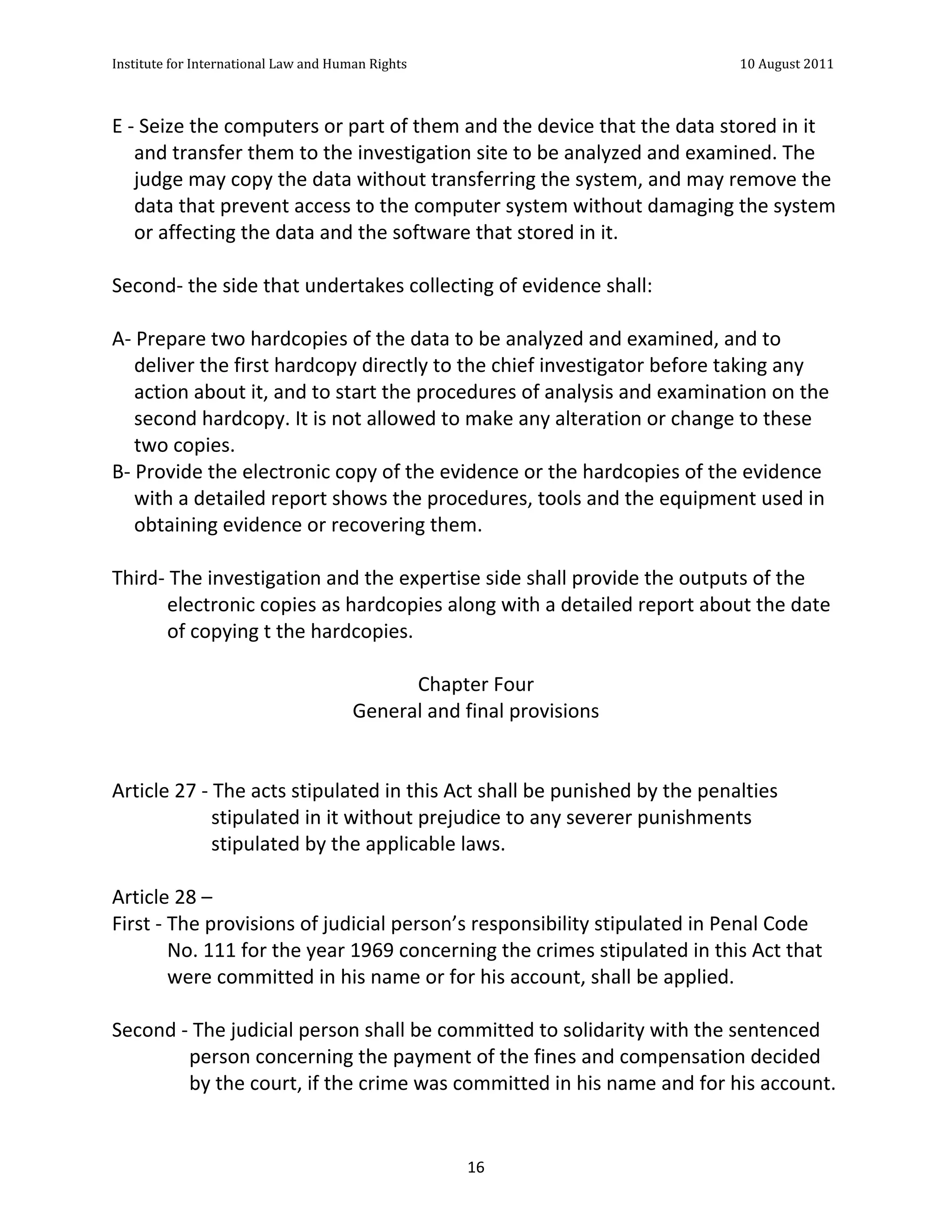 Institute	
  for	
  International	
  Law	
  and	
  Human	
  Rights	
  	
  	
  	
  	
  	
  	
  	
  	
  	
  	
  	
  	
  	
  	
  	
  	
  	
  	
  	
  	
  	
  	
  	
  	
  	
  	
  	
  	
  	
  	
  	
  	
  	
  	
  	
  	
  	
  	
  	
  	
  	
  	
  	
  	
  	
  	
  	
  	
  	
  	
  	
  	
  	
  	
  	
  	
  	
  	
  	
  	
  	
  	
  	
  	
  	
  	
  	
  	
  	
  	
  	
  	
  	
  	
  	
  	
  	
  	
  	
  	
  	
  	
  	
  	
  	
  	
  	
  	
  	
  	
  	
  	
  	
  	
  	
  	
  	
  	
  	
  	
  	
  	
  	
  	
  	
  	
  	
  10	
  August	
  2011	
  
	
  
	
  	
  

E	
  -­‐	
  Seize	
  the	
  computers	
  or	
  part	
  of	
  them	
  and	
  the	
  device	
  that	
  the	
  data	
  stored	
  in	
  it	
  
        and	
  transfer	
  them	
  to	
  the	
  investigation	
  site	
  to	
  be	
  analyzed	
  and	
  examined.	
  The	
  
        judge	
  may	
  copy	
  the	
  data	
  without	
  transferring	
  the	
  system,	
  and	
  may	
  remove	
  the	
  
        data	
  that	
  prevent	
  access	
  to	
  the	
  computer	
  system	
  without	
  damaging	
  the	
  system	
  
        or	
  affecting	
  the	
  data	
  and	
  the	
  software	
  that	
  stored	
  in	
  it.	
  
	
  
Second-­‐	
  the	
  side	
  that	
  undertakes	
  collecting	
  of	
  evidence	
  shall:	
  
	
  
A-­‐	
  Prepare	
  two	
  hardcopies	
  of	
  the	
  data	
  to	
  be	
  analyzed	
  and	
  examined,	
  and	
  to	
  
        deliver	
  the	
  first	
  hardcopy	
  directly	
  to	
  the	
  chief	
  investigator	
  before	
  taking	
  any	
  
        action	
  about	
  it,	
  and	
  to	
  start	
  the	
  procedures	
  of	
  analysis	
  and	
  examination	
  on	
  the	
  
        second	
  hardcopy.	
  It	
  is	
  not	
  allowed	
  to	
  make	
  any	
  alteration	
  or	
  change	
  to	
  these	
  
        two	
  copies.	
  
B-­‐	
  Provide	
  the	
  electronic	
  copy	
  of	
  the	
  evidence	
  or	
  the	
  hardcopies	
  of	
  the	
  evidence	
  
        with	
  a	
  detailed	
  report	
  shows	
  the	
  procedures,	
  tools	
  and	
  the	
  equipment	
  used	
  in	
  
        obtaining	
  evidence	
  or	
  recovering	
  them.	
  
	
  
Third-­‐	
  The	
  investigation	
  and	
  the	
  expertise	
  side	
  shall	
  provide	
  the	
  outputs	
  of	
  the	
  
                electronic	
  copies	
  as	
  hardcopies	
  along	
  with	
  a	
  detailed	
  report	
  about	
  the	
  date	
  
                of	
  copying	
  t	
  the	
  hardcopies.	
  
	
  
                                                                  Chapter	
  Four	
  
                                                     General	
  and	
  final	
  provisions	
  
                                                                           	
  
	
  
Article	
  27	
  -­‐	
  The	
  acts	
  stipulated	
  in	
  this	
  Act	
  shall	
  be	
  punished	
  by	
  the	
  penalties	
  
                        stipulated	
  in	
  it	
  without	
  prejudice	
  to	
  any	
  severer	
  punishments	
  
                        stipulated	
  by	
  the	
  applicable	
  laws.	
  
	
  
Article	
  28	
  –	
  	
  
First	
  -­‐	
  The	
  provisions	
  of	
  judicial	
  person’s	
  responsibility	
  stipulated	
  in	
  Penal	
  Code	
  
                No.	
  111	
  for	
  the	
  year	
  1969	
  concerning	
  the	
  crimes	
  stipulated	
  in	
  this	
  Act	
  that	
  
                were	
  committed	
  in	
  his	
  name	
  or	
  for	
  his	
  account,	
  shall	
  be	
  applied.	
  
	
  
Second	
  -­‐	
  The	
  judicial	
  person	
  shall	
  be	
  committed	
  to	
  solidarity	
  with	
  the	
  sentenced	
  
                     person	
  concerning	
  the	
  payment	
  of	
  the	
  fines	
  and	
  compensation	
  decided	
  
                     by	
  the	
  court,	
  if	
  the	
  crime	
  was	
  committed	
  in	
  his	
  name	
  and	
  for	
  his	
  account.	
  


	
                                                                                                                                                                                                                                                             16	
  
 