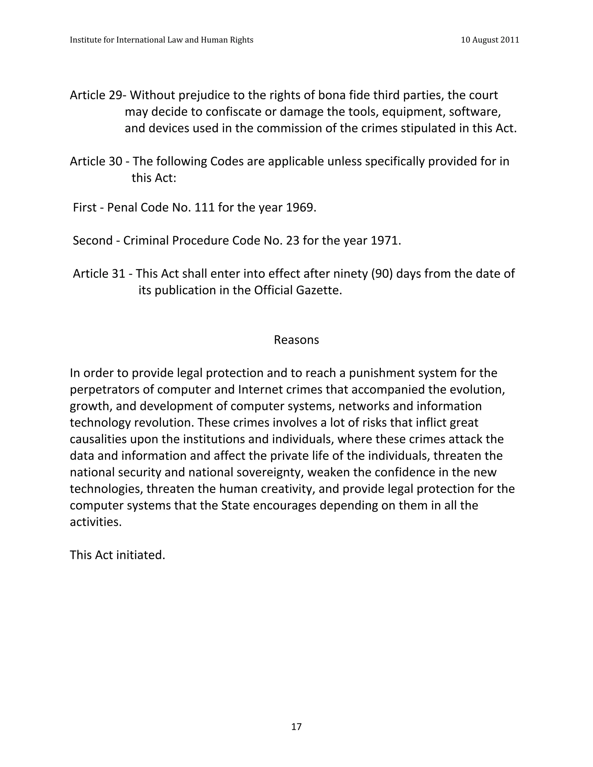 Institute	
  for	
  International	
  Law	
  and	
  Human	
  Rights	
  	
  	
  	
  	
  	
  	
  	
  	
  	
  	
  	
  	
  	
  	
  	
  	
  	
  	
  	
  	
  	
  	
  	
  	
  	
  	
  	
  	
  	
  	
  	
  	
  	
  	
  	
  	
  	
  	
  	
  	
  	
  	
  	
  	
  	
  	
  	
  	
  	
  	
  	
  	
  	
  	
  	
  	
  	
  	
  	
  	
  	
  	
  	
  	
  	
  	
  	
  	
  	
  	
  	
  	
  	
  	
  	
  	
  	
  	
  	
  	
  	
  	
  	
  	
  	
  	
  	
  	
  	
  	
  	
  	
  	
  	
  	
  	
  	
  	
  	
  	
  	
  	
  	
  	
  	
  	
  	
  10	
  August	
  2011	
  
	
  
	
  	
  

	
  
Article	
  29-­‐	
  Without	
  prejudice	
  to	
  the	
  rights	
  of	
  bona	
  fide	
  third	
  parties,	
  the	
  court	
  
                may	
  decide	
  to	
  confiscate	
  or	
  damage	
  the	
  tools,	
  equipment,	
  software,	
  
                and	
  devices	
  used	
  in	
  the	
  commission	
  of	
  the	
  crimes	
  stipulated	
  in	
  this	
  Act.	
  	
  
	
  
Article	
  30	
  -­‐	
  The	
  following	
  Codes	
  are	
  applicable	
  unless	
  specifically	
  provided	
  for	
  in	
  
                       this	
  Act:	
  
	
  
	
  First	
  -­‐	
  Penal	
  Code	
  No.	
  111	
  for	
  the	
  year	
  1969.	
  
	
  
	
  Second	
  -­‐	
  Criminal	
  Procedure	
  Code	
  No.	
  23	
  for	
  the	
  year	
  1971.	
  
	
  
	
  Article	
  31	
  -­‐	
  This	
  Act	
  shall	
  enter	
  into	
  effect	
  after	
  ninety	
  (90)	
  days	
  from	
  the	
  date	
  of	
  
                            its	
  publication	
  in	
  the	
  Official	
  Gazette.	
  
	
  
	
  
                                                                      Reasons	
  
	
  
In	
  order	
  to	
  provide	
  legal	
  protection	
  and	
  to	
  reach	
  a	
  punishment	
  system	
  for	
  the	
  
perpetrators	
  of	
  computer	
  and	
  Internet	
  crimes	
  that	
  accompanied	
  the	
  evolution,	
  
growth,	
  and	
  development	
  of	
  computer	
  systems,	
  networks	
  and	
  information	
  
technology	
  revolution.	
  These	
  crimes	
  involves	
  a	
  lot	
  of	
  risks	
  that	
  inflict	
  great	
  
causalities	
  upon	
  the	
  institutions	
  and	
  individuals,	
  where	
  these	
  crimes	
  attack	
  the	
  
data	
  and	
  information	
  and	
  affect	
  the	
  private	
  life	
  of	
  the	
  individuals,	
  threaten	
  the	
  
national	
  security	
  and	
  national	
  sovereignty,	
  weaken	
  the	
  confidence	
  in	
  the	
  new	
  
technologies,	
  threaten	
  the	
  human	
  creativity,	
  and	
  provide	
  legal	
  protection	
  for	
  the	
  
computer	
  systems	
  that	
  the	
  State	
  encourages	
  depending	
  on	
  them	
  in	
  all	
  the	
  
activities.	
  
	
  	
  
This	
  Act	
  initiated.	
  




	
                                                                                                                                                                                                                                                             17	
  
 