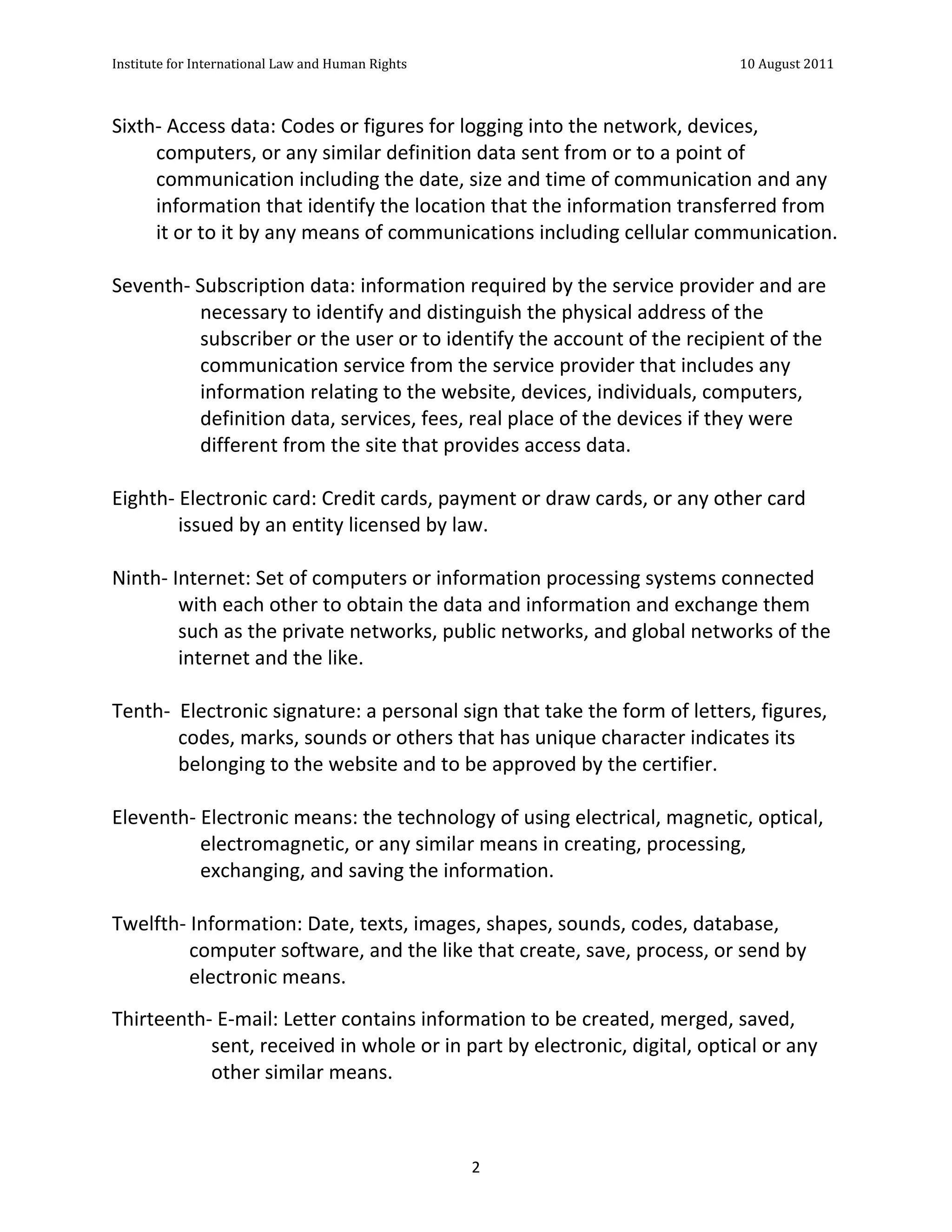 Institute	
  for	
  International	
  Law	
  and	
  Human	
  Rights	
  	
  	
  	
  	
  	
  	
  	
  	
  	
  	
  	
  	
  	
  	
  	
  	
  	
  	
  	
  	
  	
  	
  	
  	
  	
  	
  	
  	
  	
  	
  	
  	
  	
  	
  	
  	
  	
  	
  	
  	
  	
  	
  	
  	
  	
  	
  	
  	
  	
  	
  	
  	
  	
  	
  	
  	
  	
  	
  	
  	
  	
  	
  	
  	
  	
  	
  	
  	
  	
  	
  	
  	
  	
  	
  	
  	
  	
  	
  	
  	
  	
  	
  	
  	
  	
  	
  	
  	
  	
  	
  	
  	
  	
  	
  	
  	
  	
  	
  	
  	
  	
  	
  	
  	
  	
  	
  	
  10	
  August	
  2011	
  
	
  
	
  	
  

Sixth-­‐	
  Access	
  data:	
  Codes	
  or	
  figures	
  for	
  logging	
  into	
  the	
  network,	
  devices,	
  
         computers,	
  or	
  any	
  similar	
  definition	
  data	
  sent	
  from	
  or	
  to	
  a	
  point	
  of	
  
         communication	
  including	
  the	
  date,	
  size	
  and	
  time	
  of	
  communication	
  and	
  any	
  
         information	
  that	
  identify	
  the	
  location	
  that	
  the	
  information	
  transferred	
  from	
  
         it	
  or	
  to	
  it	
  by	
  any	
  means	
  of	
  communications	
  including	
  cellular	
  communication.	
  
	
  
Seventh-­‐	
  Subscription	
  data:	
  information	
  required	
  by	
  the	
  service	
  provider	
  and	
  are	
  
                     necessary	
  to	
  identify	
  and	
  distinguish	
  the	
  physical	
  address	
  of	
  the	
  
                     subscriber	
  or	
  the	
  user	
  or	
  to	
  identify	
  the	
  account	
  of	
  the	
  recipient	
  of	
  the	
  
                     communication	
  service	
  from	
  the	
  service	
  provider	
  that	
  includes	
  any	
  
                     information	
  relating	
  to	
  the	
  website,	
  devices,	
  individuals,	
  computers,	
  
                     definition	
  data,	
  services,	
  fees,	
  real	
  place	
  of	
  the	
  devices	
  if	
  they	
  were	
  
                     different	
  from	
  the	
  site	
  that	
  provides	
  access	
  data.	
  
	
  
Eighth-­‐	
  Electronic	
  card:	
  Credit	
  cards,	
  payment	
  or	
  draw	
  cards,	
  or	
  any	
  other	
  card	
  
               issued	
  by	
  an	
  entity	
  licensed	
  by	
  law.	
  
	
  
Ninth-­‐	
  Internet:	
  Set	
  of	
  computers	
  or	
  information	
  processing	
  systems	
  connected	
  
               with	
  each	
  other	
  to	
  obtain	
  the	
  data	
  and	
  information	
  and	
  exchange	
  them	
  
               such	
  as	
  the	
  private	
  networks,	
  public	
  networks,	
  and	
  global	
  networks	
  of	
  the	
  
               internet	
  and	
  the	
  like.	
  
	
  
Tenth-­‐	
  	
  Electronic	
  signature:	
  a	
  personal	
  sign	
  that	
  take	
  the	
  form	
  of	
  letters,	
  figures,	
  
               codes,	
  marks,	
  sounds	
  or	
  others	
  that	
  has	
  unique	
  character	
  indicates	
  its	
  
               belonging	
  to	
  the	
  website	
  and	
  to	
  be	
  approved	
  by	
  the	
  certifier.	
  
	
  
Eleventh-­‐	
  Electronic	
  means:	
  the	
  technology	
  of	
  using	
  electrical,	
  magnetic,	
  optical,	
  
                     electromagnetic,	
  or	
  any	
  similar	
  means	
  in	
  creating,	
  processing,	
  
                     exchanging,	
  and	
  saving	
  the	
  information.	
  	
  	
  
	
  	
  
Twelfth-­‐	
  Information:	
  Date,	
  texts,	
  images,	
  shapes,	
  sounds,	
  codes,	
  database,	
  
                 computer	
  software,	
  and	
  the	
  like	
  that	
  create,	
  save,	
  process,	
  or	
  send	
  by	
  
                 electronic	
  means.	
  
Thirteenth-­‐	
  E-­‐mail:	
  Letter	
  contains	
  information	
  to	
  be	
  created,	
  merged,	
  saved,	
  
            sent,	
  received	
  in	
  whole	
  or	
  in	
  part	
  by	
  electronic,	
  digital,	
  optical	
  or	
  any	
  
            other	
  similar	
  means.	
  



	
                                                                                                                                                                                                                                                                2	
  
 