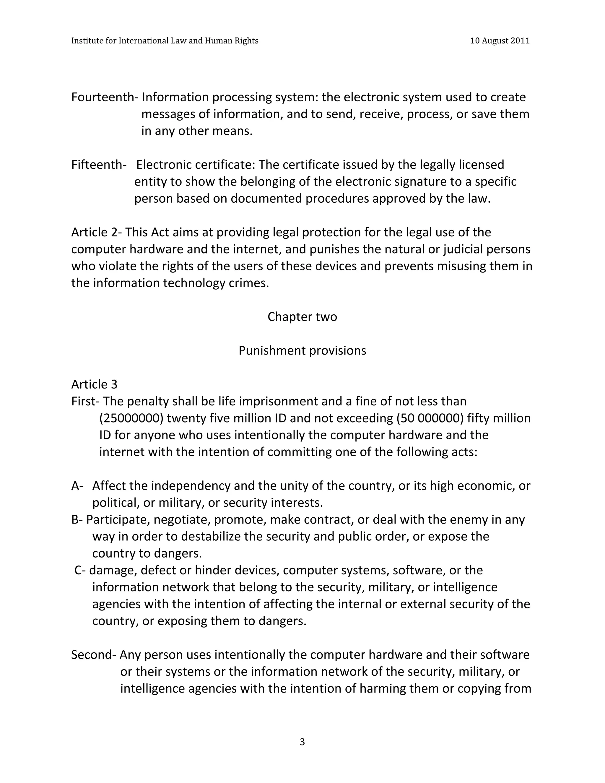 Institute	
  for	
  International	
  Law	
  and	
  Human	
  Rights	
  	
  	
  	
  	
  	
  	
  	
  	
  	
  	
  	
  	
  	
  	
  	
  	
  	
  	
  	
  	
  	
  	
  	
  	
  	
  	
  	
  	
  	
  	
  	
  	
  	
  	
  	
  	
  	
  	
  	
  	
  	
  	
  	
  	
  	
  	
  	
  	
  	
  	
  	
  	
  	
  	
  	
  	
  	
  	
  	
  	
  	
  	
  	
  	
  	
  	
  	
  	
  	
  	
  	
  	
  	
  	
  	
  	
  	
  	
  	
  	
  	
  	
  	
  	
  	
  	
  	
  	
  	
  	
  	
  	
  	
  	
  	
  	
  	
  	
  	
  	
  	
  	
  	
  	
  	
  	
  	
  10	
  August	
  2011	
  
	
  
	
  	
  

	
  
Fourteenth-­‐	
  Information	
  processing	
  system:	
  the	
  electronic	
  system	
  used	
  to	
  create	
  
                            messages	
  of	
  information,	
  and	
  to	
  send,	
  receive,	
  process,	
  or	
  save	
  them	
  
                            in	
  any	
  other	
  means.	
  
	
  
Fifteenth-­‐	
  	
  	
  Electronic	
  certificate:	
  The	
  certificate	
  issued	
  by	
  the	
  legally	
  licensed	
  
                           entity	
  to	
  show	
  the	
  belonging	
  of	
  the	
  electronic	
  signature	
  to	
  a	
  specific	
  
                           person	
  based	
  on	
  documented	
  procedures	
  approved	
  by	
  the	
  law.	
  
	
  
Article	
  2-­‐	
  This	
  Act	
  aims	
  at	
  providing	
  legal	
  protection	
  for	
  the	
  legal	
  use	
  of	
  the	
  
computer	
  hardware	
  and	
  the	
  internet,	
  and	
  punishes	
  the	
  natural	
  or	
  judicial	
  persons	
  
who	
  violate	
  the	
  rights	
  of	
  the	
  users	
  of	
  these	
  devices	
  and	
  prevents	
  misusing	
  them	
  in	
  
the	
  information	
  technology	
  crimes.	
  
	
  
                                                               Chapter	
  two	
  
                                                                        	
  	
  
                                                        Punishment	
  provisions	
  
                                                                        	
  
Article	
  3	
  	
  
First-­‐	
  The	
  penalty	
  shall	
  be	
  life	
  imprisonment	
  and	
  a	
  fine	
  of	
  not	
  less	
  than	
  
              (25000000)	
  twenty	
  five	
  million	
  ID	
  and	
  not	
  exceeding	
  (50	
  000000)	
  fifty	
  million	
  
              ID	
  for	
  anyone	
  who	
  uses	
  intentionally	
  the	
  computer	
  hardware	
  and	
  the	
  
              internet	
  with	
  the	
  intention	
  of	
  committing	
  one	
  of	
  the	
  following	
  acts:	
  
	
  
A-­‐ Affect	
  the	
  independency	
  and	
  the	
  unity	
  of	
  the	
  country,	
  or	
  its	
  high	
  economic,	
  or	
  
            political,	
  or	
  military,	
  or	
  security	
  interests.	
  
B-­‐	
  Participate,	
  negotiate,	
  promote,	
  make	
  contract,	
  or	
  deal	
  with	
  the	
  enemy	
  in	
  any	
  
            way	
  in	
  order	
  to	
  destabilize	
  the	
  security	
  and	
  public	
  order,	
  or	
  expose	
  the	
  
            country	
  to	
  dangers.	
  
	
  C-­‐	
  damage,	
  defect	
  or	
  hinder	
  devices,	
  computer	
  systems,	
  software,	
  or	
  the	
  
            information	
  network	
  that	
  belong	
  to	
  the	
  security,	
  military,	
  or	
  intelligence	
  
            agencies	
  with	
  the	
  intention	
  of	
  affecting	
  the	
  internal	
  or	
  external	
  security	
  of	
  the	
  
            country,	
  or	
  exposing	
  them	
  to	
  dangers.	
  
	
  
Second-­‐	
  Any	
  person	
  uses	
  intentionally	
  the	
  computer	
  hardware	
  and	
  their	
  software	
  
                     or	
  their	
  systems	
  or	
  the	
  information	
  network	
  of	
  the	
  security,	
  military,	
  or	
  
                     intelligence	
  agencies	
  with	
  the	
  intention	
  of	
  harming	
  them	
  or	
  copying	
  from	
  


	
                                                                                                                                                                                                                                                                3	
  
 