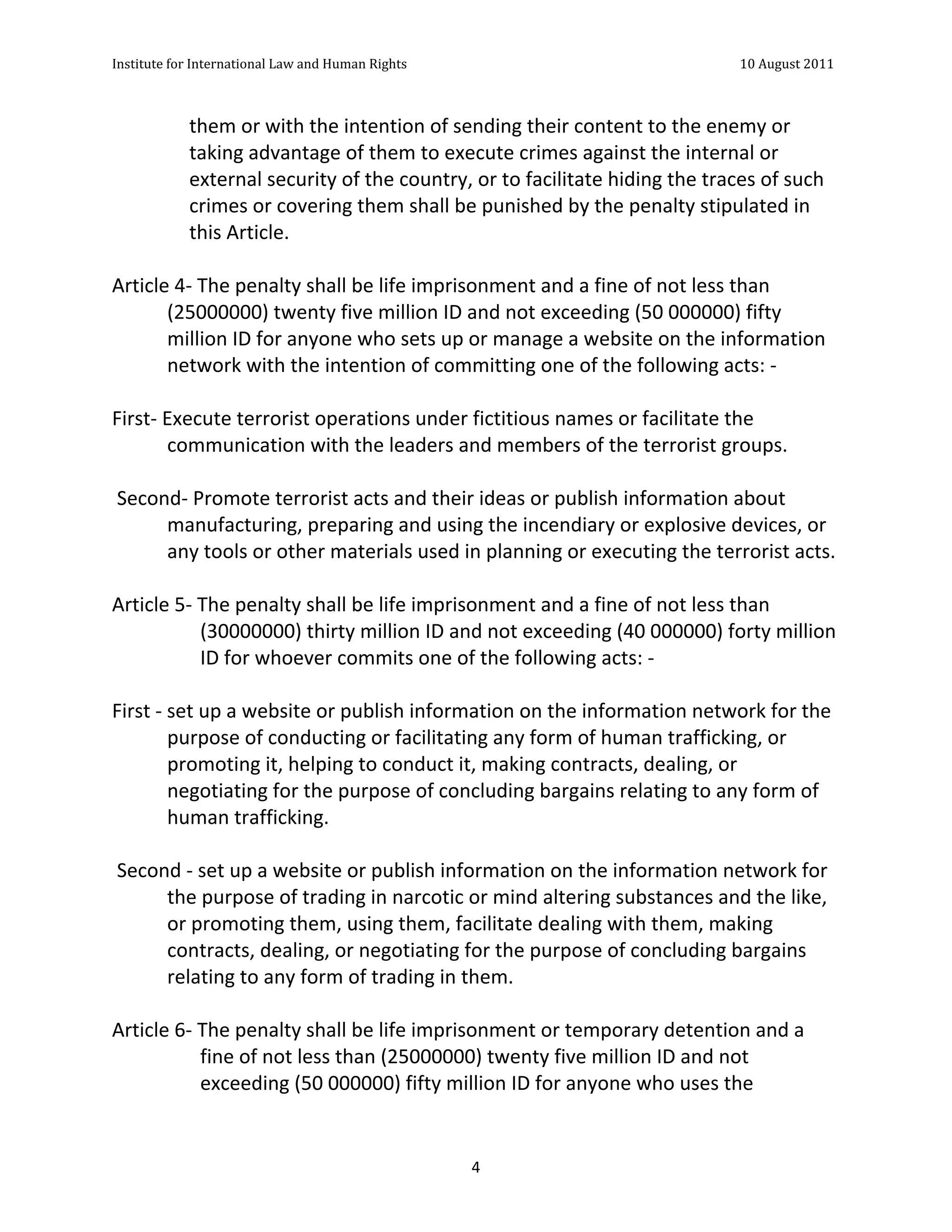 Institute	
  for	
  International	
  Law	
  and	
  Human	
  Rights	
  	
  	
  	
  	
  	
  	
  	
  	
  	
  	
  	
  	
  	
  	
  	
  	
  	
  	
  	
  	
  	
  	
  	
  	
  	
  	
  	
  	
  	
  	
  	
  	
  	
  	
  	
  	
  	
  	
  	
  	
  	
  	
  	
  	
  	
  	
  	
  	
  	
  	
  	
  	
  	
  	
  	
  	
  	
  	
  	
  	
  	
  	
  	
  	
  	
  	
  	
  	
  	
  	
  	
  	
  	
  	
  	
  	
  	
  	
  	
  	
  	
  	
  	
  	
  	
  	
  	
  	
  	
  	
  	
  	
  	
  	
  	
  	
  	
  	
  	
  	
  	
  	
  	
  	
  	
  	
  	
  10	
  August	
  2011	
  
	
  
	
  	
  

                                                       them	
  or	
  with	
  the	
  intention	
  of	
  sending	
  their	
  content	
  to	
  the	
  enemy	
  or	
  
                                                       taking	
  advantage	
  of	
  them	
  to	
  execute	
  crimes	
  against	
  the	
  internal	
  or	
  
                                                       external	
  security	
  of	
  the	
  country,	
  or	
  to	
  facilitate	
  hiding	
  the	
  traces	
  of	
  such	
  
                                                       crimes	
  or	
  covering	
  them	
  shall	
  be	
  punished	
  by	
  the	
  penalty	
  stipulated	
  in	
  
                                                       this	
  Article.	
  
	
  
Article	
  4-­‐	
  The	
  penalty	
  shall	
  be	
  life	
  imprisonment	
  and	
  a	
  fine	
  of	
  not	
  less	
  than	
  
                (25000000)	
  twenty	
  five	
  million	
  ID	
  and	
  not	
  exceeding	
  (50	
  000000)	
  fifty	
  
                million	
  ID	
  for	
  anyone	
  who	
  sets	
  up	
  or	
  manage	
  a	
  website	
  on	
  the	
  information	
  
                network	
  with	
  the	
  intention	
  of	
  committing	
  one	
  of	
  the	
  following	
  acts:	
  -­‐	
  
	
  
First-­‐	
  Execute	
  terrorist	
  operations	
  under	
  fictitious	
  names	
  or	
  facilitate	
  the	
  
                communication	
  with	
  the	
  leaders	
  and	
  members	
  of	
  the	
  terrorist	
  groups.	
  
	
  
	
  Second-­‐	
  Promote	
  terrorist	
  acts	
  and	
  their	
  ideas	
  or	
  publish	
  information	
  about	
  
                manufacturing,	
  preparing	
  and	
  using	
  the	
  incendiary	
  or	
  explosive	
  devices,	
  or	
  
                any	
  tools	
  or	
  other	
  materials	
  used	
  in	
  planning	
  or	
  executing	
  the	
  terrorist	
  acts.	
  
	
  
Article	
  5-­‐	
  The	
  penalty	
  shall	
  be	
  life	
  imprisonment	
  and	
  a	
  fine	
  of	
  not	
  less	
  than	
  
                       (30000000)	
  thirty	
  million	
  ID	
  and	
  not	
  exceeding	
  (40	
  000000)	
  forty	
  million	
  
                       ID	
  for	
  whoever	
  commits	
  one	
  of	
  the	
  following	
  acts:	
  -­‐	
  
	
  
First	
  -­‐	
  set	
  up	
  a	
  website	
  or	
  publish	
  information	
  on	
  the	
  information	
  network	
  for	
  the	
  
                purpose	
  of	
  conducting	
  or	
  facilitating	
  any	
  form	
  of	
  human	
  trafficking,	
  or	
  
                promoting	
  it,	
  helping	
  to	
  conduct	
  it,	
  making	
  contracts,	
  dealing,	
  or	
  
                negotiating	
  for	
  the	
  purpose	
  of	
  concluding	
  bargains	
  relating	
  to	
  any	
  form	
  of	
  
                human	
  trafficking.	
  
	
  
	
  Second	
  -­‐	
  set	
  up	
  a	
  website	
  or	
  publish	
  information	
  on	
  the	
  information	
  network	
  for	
  
                the	
  purpose	
  of	
  trading	
  in	
  narcotic	
  or	
  mind	
  altering	
  substances	
  and	
  the	
  like,	
  
                or	
  promoting	
  them,	
  using	
  them,	
  facilitate	
  dealing	
  with	
  them,	
  making	
  
                contracts,	
  dealing,	
  or	
  negotiating	
  for	
  the	
  purpose	
  of	
  concluding	
  bargains	
  
                relating	
  to	
  any	
  form	
  of	
  trading	
  in	
  them.	
  
	
  
Article	
  6-­‐	
  The	
  penalty	
  shall	
  be	
  life	
  imprisonment	
  or	
  temporary	
  detention	
  and	
  a	
  
                       fine	
  of	
  not	
  less	
  than	
  (25000000)	
  twenty	
  five	
  million	
  ID	
  and	
  not	
  
                       exceeding	
  (50	
  000000)	
  fifty	
  million	
  ID	
  for	
  anyone	
  who	
  uses	
  the	
  


	
                                                                                                                                                                                                                                                                4	
  
 
