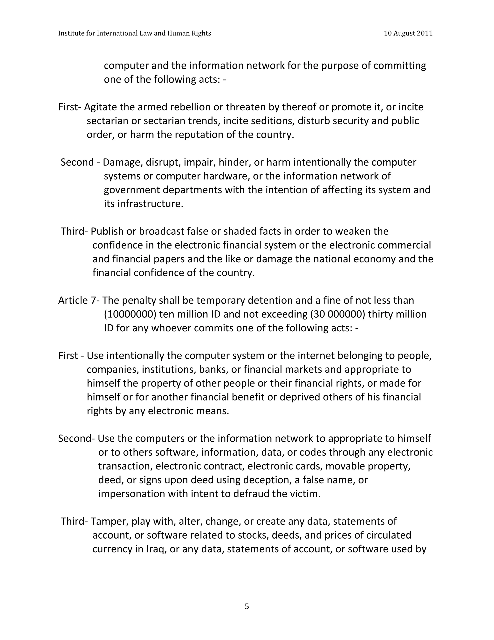 Institute	
  for	
  International	
  Law	
  and	
  Human	
  Rights	
  	
  	
  	
  	
  	
  	
  	
  	
  	
  	
  	
  	
  	
  	
  	
  	
  	
  	
  	
  	
  	
  	
  	
  	
  	
  	
  	
  	
  	
  	
  	
  	
  	
  	
  	
  	
  	
  	
  	
  	
  	
  	
  	
  	
  	
  	
  	
  	
  	
  	
  	
  	
  	
  	
  	
  	
  	
  	
  	
  	
  	
  	
  	
  	
  	
  	
  	
  	
  	
  	
  	
  	
  	
  	
  	
  	
  	
  	
  	
  	
  	
  	
  	
  	
  	
  	
  	
  	
  	
  	
  	
  	
  	
  	
  	
  	
  	
  	
  	
  	
  	
  	
  	
  	
  	
  	
  	
  10	
  August	
  2011	
  
	
  
	
  	
  

                                                               computer	
  and	
  the	
  information	
  network	
  for	
  the	
  purpose	
  of	
  committing	
  
                                                               one	
  of	
  the	
  following	
  acts:	
  -­‐	
  
	
  
First-­‐	
  Agitate	
  the	
  armed	
  rebellion	
  or	
  threaten	
  by	
  thereof	
  or	
  promote	
  it,	
  or	
  incite	
  
                sectarian	
  or	
  sectarian	
  trends,	
  incite	
  seditions,	
  disturb	
  security	
  and	
  public	
  
                order,	
  or	
  harm	
  the	
  reputation	
  of	
  the	
  country.	
  
	
  
	
  Second	
  -­‐	
  Damage,	
  disrupt,	
  impair,	
  hinder,	
  or	
  harm	
  intentionally	
  the	
  computer	
  
                     systems	
  or	
  computer	
  hardware,	
  or	
  the	
  information	
  network	
  of	
  
                     government	
  departments	
  with	
  the	
  intention	
  of	
  affecting	
  its	
  system	
  and	
  
                     its	
  infrastructure.	
  
	
  
	
  Third-­‐	
  Publish	
  or	
  broadcast	
  false	
  or	
  shaded	
  facts	
  in	
  order	
  to	
  weaken	
  the	
  
                  confidence	
  in	
  the	
  electronic	
  financial	
  system	
  or	
  the	
  electronic	
  commercial	
  
                  and	
  financial	
  papers	
  and	
  the	
  like	
  or	
  damage	
  the	
  national	
  economy	
  and	
  the	
  
                  financial	
  confidence	
  of	
  the	
  country.	
  
	
  
Article	
  7-­‐	
  The	
  penalty	
  shall	
  be	
  temporary	
  detention	
  and	
  a	
  fine	
  of	
  not	
  less	
  than	
  
                     (10000000)	
  ten	
  million	
  ID	
  and	
  not	
  exceeding	
  (30	
  000000)	
  thirty	
  million	
  
                     ID	
  for	
  any	
  whoever	
  commits	
  one	
  of	
  the	
  following	
  acts:	
  -­‐	
  
	
  
First	
  -­‐	
  Use	
  intentionally	
  the	
  computer	
  system	
  or	
  the	
  internet	
  belonging	
  to	
  people,	
  
                companies,	
  institutions,	
  banks,	
  or	
  financial	
  markets	
  and	
  appropriate	
  to	
  
                himself	
  the	
  property	
  of	
  other	
  people	
  or	
  their	
  financial	
  rights,	
  or	
  made	
  for	
  
                himself	
  or	
  for	
  another	
  financial	
  benefit	
  or	
  deprived	
  others	
  of	
  his	
  financial	
  
                rights	
  by	
  any	
  electronic	
  means.	
  
	
  
Second-­‐	
  Use	
  the	
  computers	
  or	
  the	
  information	
  network	
  to	
  appropriate	
  to	
  himself	
  
                    or	
  to	
  others	
  software,	
  information,	
  data,	
  or	
  codes	
  through	
  any	
  electronic	
  
                    transaction,	
  electronic	
  contract,	
  electronic	
  cards,	
  movable	
  property,	
  
                    deed,	
  or	
  signs	
  upon	
  deed	
  using	
  deception,	
  a	
  false	
  name,	
  or	
  
                    impersonation	
  with	
  intent	
  to	
  defraud	
  the	
  victim.	
  
	
  
	
  Third-­‐	
  Tamper,	
  play	
  with,	
  alter,	
  change,	
  or	
  create	
  any	
  data,	
  statements	
  of	
  
                  account,	
  or	
  software	
  related	
  to	
  stocks,	
  deeds,	
  and	
  prices	
  of	
  circulated	
  
                  currency	
  in	
  Iraq,	
  or	
  any	
  data,	
  statements	
  of	
  account,	
  or	
  software	
  used	
  by	
  




	
                                                                                                                                                                                                                                                                5	
  
 
