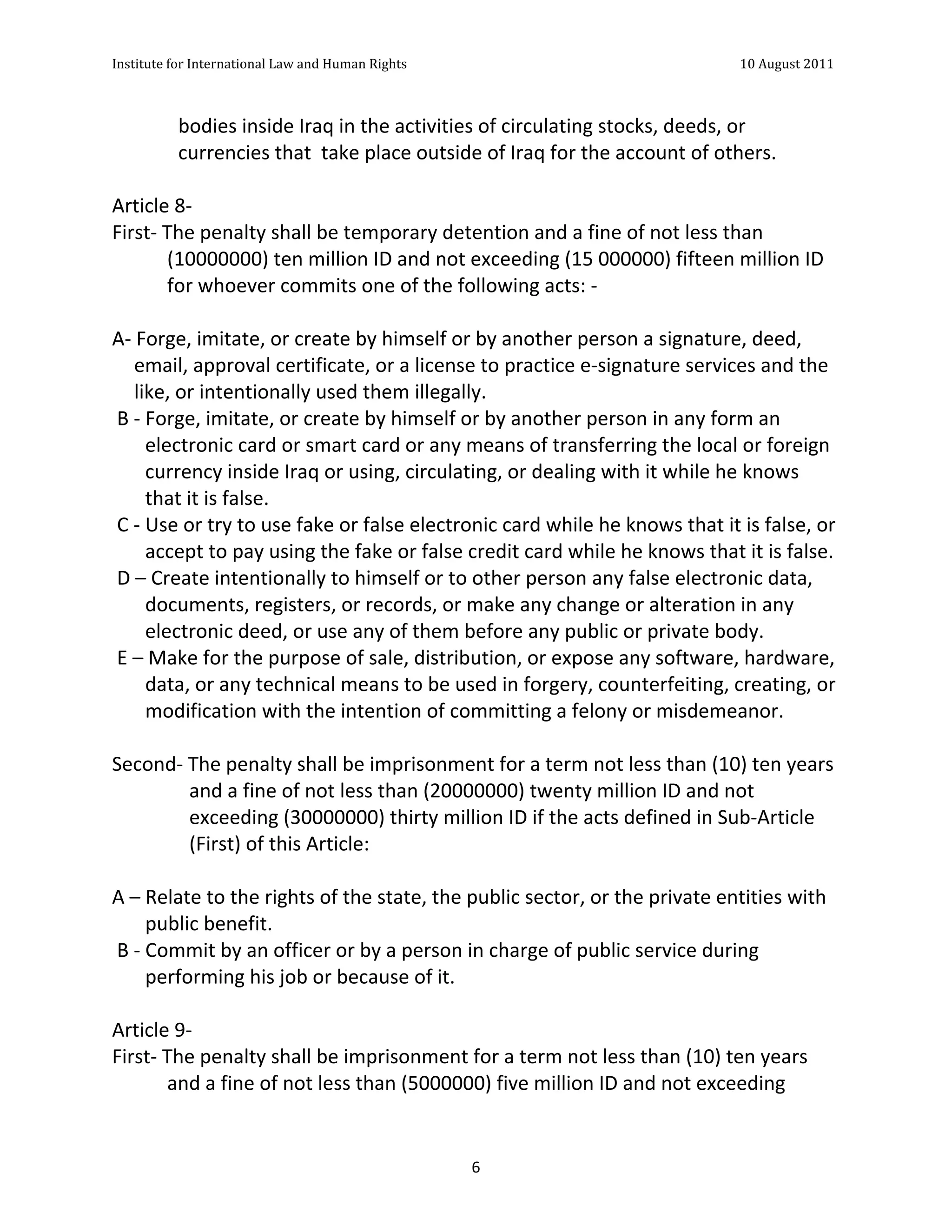 Institute	
  for	
  International	
  Law	
  and	
  Human	
  Rights	
  	
  	
  	
  	
  	
  	
  	
  	
  	
  	
  	
  	
  	
  	
  	
  	
  	
  	
  	
  	
  	
  	
  	
  	
  	
  	
  	
  	
  	
  	
  	
  	
  	
  	
  	
  	
  	
  	
  	
  	
  	
  	
  	
  	
  	
  	
  	
  	
  	
  	
  	
  	
  	
  	
  	
  	
  	
  	
  	
  	
  	
  	
  	
  	
  	
  	
  	
  	
  	
  	
  	
  	
  	
  	
  	
  	
  	
  	
  	
  	
  	
  	
  	
  	
  	
  	
  	
  	
  	
  	
  	
  	
  	
  	
  	
  	
  	
  	
  	
  	
  	
  	
  	
  	
  	
  	
  	
  10	
  August	
  2011	
  
	
  
	
  	
  

                                               bodies	
  inside	
  Iraq	
  in	
  the	
  activities	
  of	
  circulating	
  stocks,	
  deeds,	
  or	
  
                                               currencies	
  that	
  	
  take	
  place	
  outside	
  of	
  Iraq	
  for	
  the	
  account	
  of	
  others.	
  
	
  
Article	
  8-­‐	
  	
  
First-­‐	
  The	
  penalty	
  shall	
  be	
  temporary	
  detention	
  and	
  a	
  fine	
  of	
  not	
  less	
  than	
  
                   (10000000)	
  ten	
  million	
  ID	
  and	
  not	
  exceeding	
  (15	
  000000)	
  fifteen	
  million	
  ID	
  
                   for	
  whoever	
  commits	
  one	
  of	
  the	
  following	
  acts:	
  -­‐	
  
	
  
A-­‐	
  Forge,	
  imitate,	
  or	
  create	
  by	
  himself	
  or	
  by	
  another	
  person	
  a	
  signature,	
  deed,	
  
         email,	
  approval	
  certificate,	
  or	
  a	
  license	
  to	
  practice	
  e-­‐signature	
  services	
  and	
  the	
  
         like,	
  or	
  intentionally	
  used	
  them	
  illegally.	
  
	
  B	
  -­‐	
  Forge,	
  imitate,	
  or	
  create	
  by	
  himself	
  or	
  by	
  another	
  person	
  in	
  any	
  form	
  an	
  
                electronic	
  card	
  or	
  smart	
  card	
  or	
  any	
  means	
  of	
  transferring	
  the	
  local	
  or	
  foreign	
  
                currency	
  inside	
  Iraq	
  or	
  using,	
  circulating,	
  or	
  dealing	
  with	
  it	
  while	
  he	
  knows	
  
                that	
  it	
  is	
  false.	
  	
  
	
  C	
  -­‐	
  Use	
  or	
  try	
  to	
  use	
  fake	
  or	
  false	
  electronic	
  card	
  while	
  he	
  knows	
  that	
  it	
  is	
  false,	
  or	
  
                accept	
  to	
  pay	
  using	
  the	
  fake	
  or	
  false	
  credit	
  card	
  while	
  he	
  knows	
  that	
  it	
  is	
  false.	
  
	
  D	
  –	
  Create	
  intentionally	
  to	
  himself	
  or	
  to	
  other	
  person	
  any	
  false	
  electronic	
  data,	
  
                documents,	
  registers,	
  or	
  records,	
  or	
  make	
  any	
  change	
  or	
  alteration	
  in	
  any	
  
                electronic	
  deed,	
  or	
  use	
  any	
  of	
  them	
  before	
  any	
  public	
  or	
  private	
  body.	
  
	
  E	
  –	
  Make	
  for	
  the	
  purpose	
  of	
  sale,	
  distribution,	
  or	
  expose	
  any	
  software,	
  hardware,	
  
                data,	
  or	
  any	
  technical	
  means	
  to	
  be	
  used	
  in	
  forgery,	
  counterfeiting,	
  creating,	
  or	
  
                modification	
  with	
  the	
  intention	
  of	
  committing	
  a	
  felony	
  or	
  misdemeanor.	
  
	
  
Second-­‐	
  The	
  penalty	
  shall	
  be	
  imprisonment	
  for	
  a	
  term	
  not	
  less	
  than	
  (10)	
  ten	
  years	
  
                         and	
  a	
  fine	
  of	
  not	
  less	
  than	
  (20000000)	
  twenty	
  million	
  ID	
  and	
  not	
  
                         exceeding	
  (30000000)	
  thirty	
  million	
  ID	
  if	
  the	
  acts	
  defined	
  in	
  Sub-­‐Article	
  
                         (First)	
  of	
  this	
  Article:	
  
	
  
A	
  –	
  Relate	
  to	
  the	
  rights	
  of	
  the	
  state,	
  the	
  public	
  sector,	
  or	
  the	
  private	
  entities	
  with	
  
                public	
  benefit.	
  
	
  B	
  -­‐	
  Commit	
  by	
  an	
  officer	
  or	
  by	
  a	
  person	
  in	
  charge	
  of	
  public	
  service	
  during	
  
                performing	
  his	
  job	
  or	
  because	
  of	
  it.	
  
	
  
Article	
  9-­‐	
  	
  
First-­‐	
  The	
  penalty	
  shall	
  be	
  imprisonment	
  for	
  a	
  term	
  not	
  less	
  than	
  (10)	
  ten	
  years	
  
                   and	
  a	
  fine	
  of	
  not	
  less	
  than	
  (5000000)	
  five	
  million	
  ID	
  and	
  not	
  exceeding	
  


	
                                                                                                                                                                                                                                                                6	
  
 