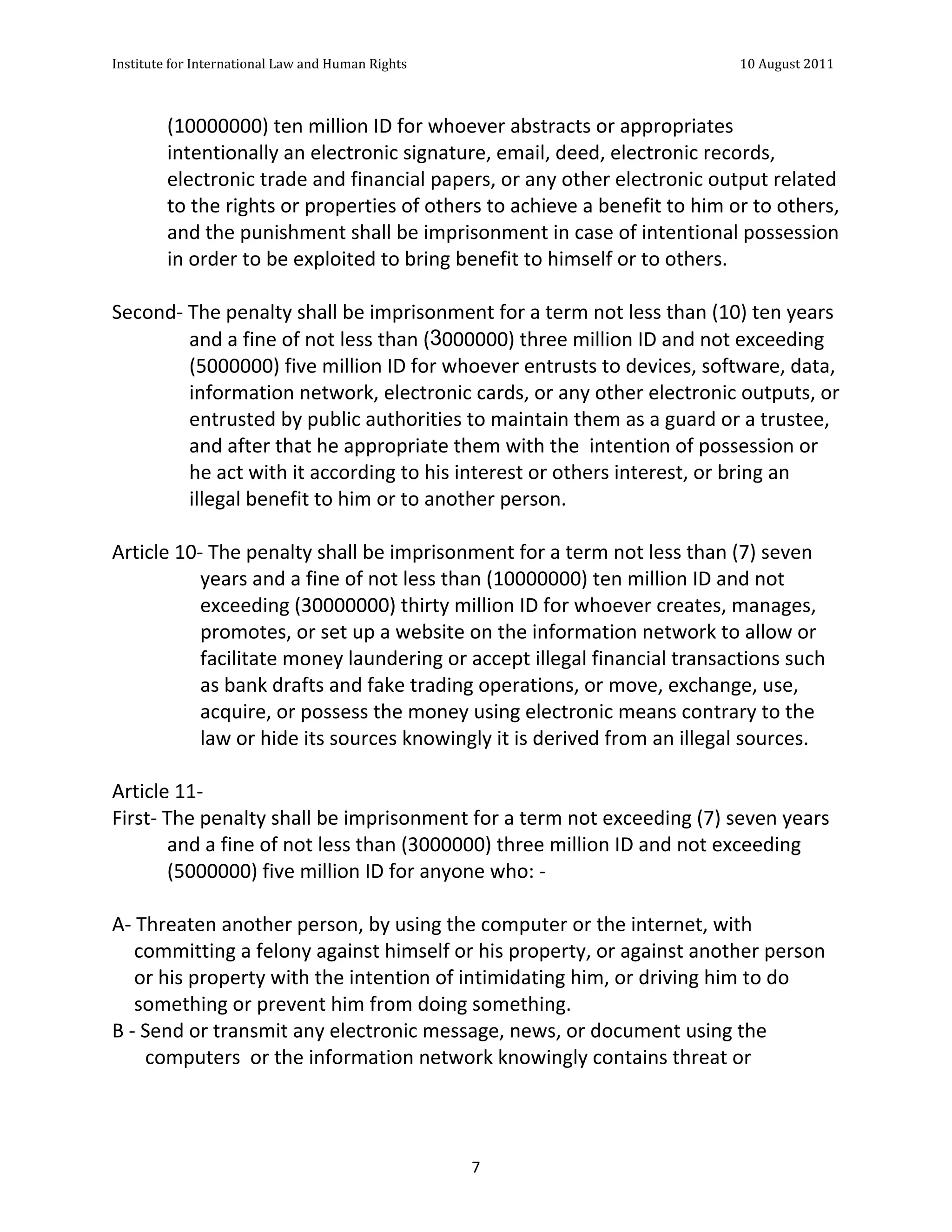 Institute	
  for	
  International	
  Law	
  and	
  Human	
  Rights	
  	
  	
  	
  	
  	
  	
  	
  	
  	
  	
  	
  	
  	
  	
  	
  	
  	
  	
  	
  	
  	
  	
  	
  	
  	
  	
  	
  	
  	
  	
  	
  	
  	
  	
  	
  	
  	
  	
  	
  	
  	
  	
  	
  	
  	
  	
  	
  	
  	
  	
  	
  	
  	
  	
  	
  	
  	
  	
  	
  	
  	
  	
  	
  	
  	
  	
  	
  	
  	
  	
  	
  	
  	
  	
  	
  	
  	
  	
  	
  	
  	
  	
  	
  	
  	
  	
  	
  	
  	
  	
  	
  	
  	
  	
  	
  	
  	
  	
  	
  	
  	
  	
  	
  	
  	
  	
  	
  10	
  August	
  2011	
  
	
  
	
  	
  

                                       (10000000)	
  ten	
  million	
  ID	
  for	
  whoever	
  abstracts	
  or	
  appropriates	
  
                                       intentionally	
  an	
  electronic	
  signature,	
  email,	
  deed,	
  electronic	
  records,	
  
                                       electronic	
  trade	
  and	
  financial	
  papers,	
  or	
  any	
  other	
  electronic	
  output	
  related	
  
                                       to	
  the	
  rights	
  or	
  properties	
  of	
  others	
  to	
  achieve	
  a	
  benefit	
  to	
  him	
  or	
  to	
  others,	
  
                                       and	
  the	
  punishment	
  shall	
  be	
  imprisonment	
  in	
  case	
  of	
  intentional	
  possession	
  
                                       in	
  order	
  to	
  be	
  exploited	
  to	
  bring	
  benefit	
  to	
  himself	
  or	
  to	
  others.	
  
	
  
Second-­‐	
  The	
  penalty	
  shall	
  be	
  imprisonment	
  for	
  a	
  term	
  not	
  less	
  than	
  (10)	
  ten	
  years	
  
                    and	
  a	
  fine	
  of	
  not	
  less	
  than	
  (3000000)	
  three	
  million	
  ID	
  and	
  not	
  exceeding	
  
                    (5000000)	
  five	
  million	
  ID	
  for	
  whoever	
  entrusts	
  to	
  devices,	
  software,	
  data,	
  
                    information	
  network,	
  electronic	
  cards,	
  or	
  any	
  other	
  electronic	
  outputs,	
  or	
  
                    entrusted	
  by	
  public	
  authorities	
  to	
  maintain	
  them	
  as	
  a	
  guard	
  or	
  a	
  trustee,	
  
                    and	
  after	
  that	
  he	
  appropriate	
  them	
  with	
  the	
  	
  intention	
  of	
  possession	
  or	
  
                    he	
  act	
  with	
  it	
  according	
  to	
  his	
  interest	
  or	
  others	
  interest,	
  or	
  bring	
  an	
  
                    illegal	
  benefit	
  to	
  him	
  or	
  to	
  another	
  person.	
  
	
  
Article	
  10-­‐	
  The	
  penalty	
  shall	
  be	
  imprisonment	
  for	
  a	
  term	
  not	
  less	
  than	
  (7)	
  seven	
  
                      years	
  and	
  a	
  fine	
  of	
  not	
  less	
  than	
  (10000000)	
  ten	
  million	
  ID	
  and	
  not	
  
                      exceeding	
  (30000000)	
  thirty	
  million	
  ID	
  for	
  whoever	
  creates,	
  manages,	
  
                      promotes,	
  or	
  set	
  up	
  a	
  website	
  on	
  the	
  information	
  network	
  to	
  allow	
  or	
  
                      facilitate	
  money	
  laundering	
  or	
  accept	
  illegal	
  financial	
  transactions	
  such	
  
                      as	
  bank	
  drafts	
  and	
  fake	
  trading	
  operations,	
  or	
  move,	
  exchange,	
  use,	
  
                      acquire,	
  or	
  possess	
  the	
  money	
  using	
  electronic	
  means	
  contrary	
  to	
  the	
  
                      law	
  or	
  hide	
  its	
  sources	
  knowingly	
  it	
  is	
  derived	
  from	
  an	
  illegal	
  sources.	
  
	
  
Article	
  11-­‐	
  	
  
First-­‐	
  The	
  penalty	
  shall	
  be	
  imprisonment	
  for	
  a	
  term	
  not	
  exceeding	
  (7)	
  seven	
  years	
  
               and	
  a	
  fine	
  of	
  not	
  less	
  than	
  (3000000)	
  three	
  million	
  ID	
  and	
  not	
  exceeding	
  
               (5000000)	
  five	
  million	
  ID	
  for	
  anyone	
  who:	
  -­‐	
  
	
  
A-­‐	
  Threaten	
  another	
  person,	
  by	
  using	
  the	
  computer	
  or	
  the	
  internet,	
  with	
  
       committing	
  a	
  felony	
  against	
  himself	
  or	
  his	
  property,	
  or	
  against	
  another	
  person	
  
       or	
  his	
  property	
  with	
  the	
  intention	
  of	
  intimidating	
  him,	
  or	
  driving	
  him	
  to	
  do	
  
       something	
  or	
  prevent	
  him	
  from	
  doing	
  something.	
  
B	
  -­‐	
  Send	
  or	
  transmit	
  any	
  electronic	
  message,	
  news,	
  or	
  document	
  using	
  the	
  
            computers	
  	
  or	
  the	
  information	
  network	
  knowingly	
  contains	
  threat	
  or	
  



	
                                                                                                                                                                                                                                                                7	
  
 