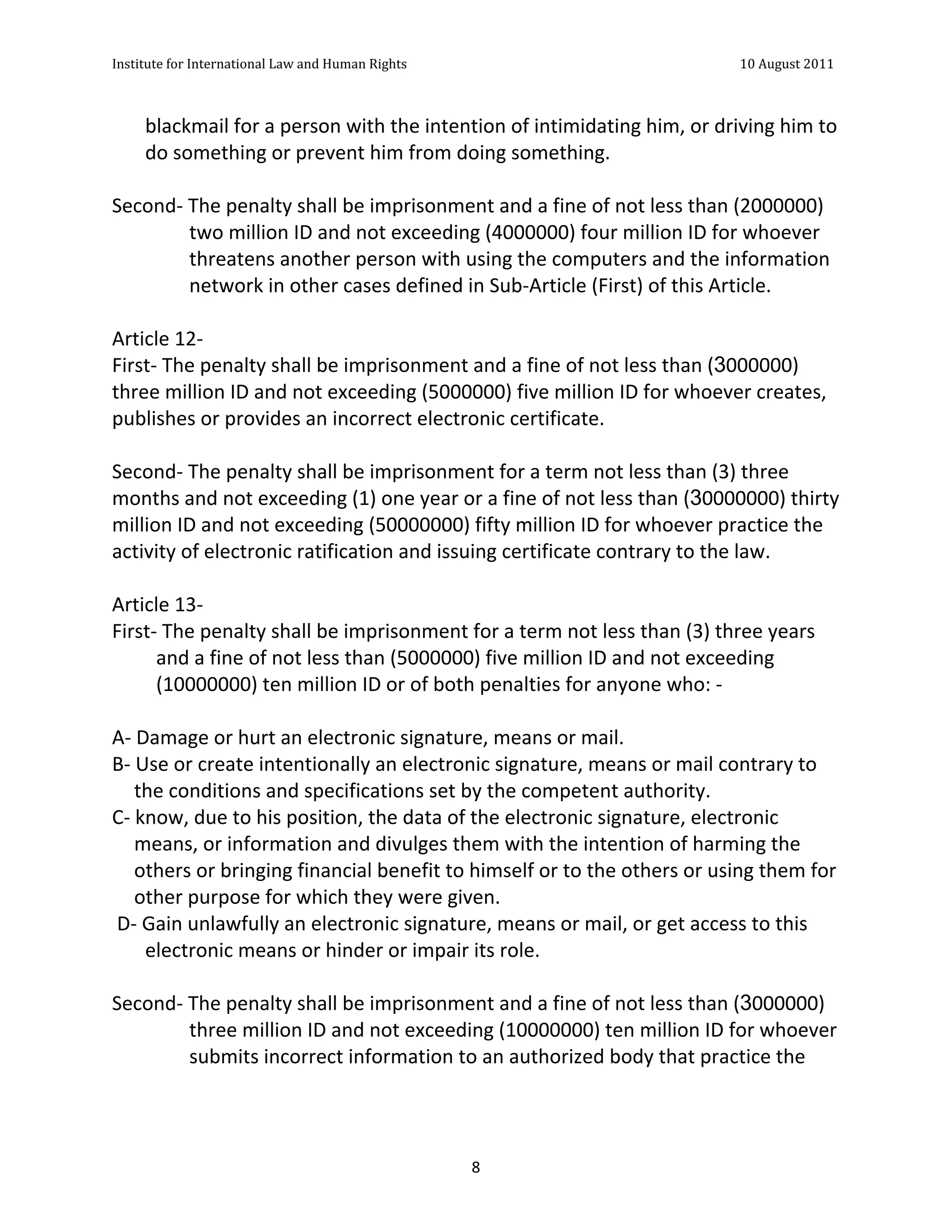 Institute	
  for	
  International	
  Law	
  and	
  Human	
  Rights	
  	
  	
  	
  	
  	
  	
  	
  	
  	
  	
  	
  	
  	
  	
  	
  	
  	
  	
  	
  	
  	
  	
  	
  	
  	
  	
  	
  	
  	
  	
  	
  	
  	
  	
  	
  	
  	
  	
  	
  	
  	
  	
  	
  	
  	
  	
  	
  	
  	
  	
  	
  	
  	
  	
  	
  	
  	
  	
  	
  	
  	
  	
  	
  	
  	
  	
  	
  	
  	
  	
  	
  	
  	
  	
  	
  	
  	
  	
  	
  	
  	
  	
  	
  	
  	
  	
  	
  	
  	
  	
  	
  	
  	
  	
  	
  	
  	
  	
  	
  	
  	
  	
  	
  	
  	
  	
  	
  10	
  August	
  2011	
  
	
  
	
  	
  

                       blackmail	
  for	
  a	
  person	
  with	
  the	
  intention	
  of	
  intimidating	
  him,	
  or	
  driving	
  him	
  to	
  
                       do	
  something	
  or	
  prevent	
  him	
  from	
  doing	
  something.	
  
	
  
Second-­‐	
  The	
  penalty	
  shall	
  be	
  imprisonment	
  and	
  a	
  fine	
  of	
  not	
  less	
  than	
  (2000000)	
  
                    two	
  million	
  ID	
  and	
  not	
  exceeding	
  (4000000)	
  four	
  million	
  ID	
  for	
  whoever	
  
                    threatens	
  another	
  person	
  with	
  using	
  the	
  computers	
  and	
  the	
  information	
  
                    network	
  in	
  other	
  cases	
  defined	
  in	
  Sub-­‐Article	
  (First)	
  of	
  this	
  Article.	
  
	
  
Article	
  12-­‐	
  
First-­‐	
  The	
  penalty	
  shall	
  be	
  imprisonment	
  and	
  a	
  fine	
  of	
  not	
  less	
  than	
  (3000000)	
  
three	
  million	
  ID	
  and	
  not	
  exceeding	
  (5000000)	
  five	
  million	
  ID	
  for	
  whoever	
  creates,	
  
publishes	
  or	
  provides	
  an	
  incorrect	
  electronic	
  certificate.	
  
	
  
Second-­‐	
  The	
  penalty	
  shall	
  be	
  imprisonment	
  for	
  a	
  term	
  not	
  less	
  than	
  (3)	
  three	
  
months	
  and	
  not	
  exceeding	
  (1)	
  one	
  year	
  or	
  a	
  fine	
  of	
  not	
  less	
  than	
  (30000000)	
  thirty	
  
million	
  ID	
  and	
  not	
  exceeding	
  (50000000)	
  fifty	
  million	
  ID	
  for	
  whoever	
  practice	
  the	
  
activity	
  of	
  electronic	
  ratification	
  and	
  issuing	
  certificate	
  contrary	
  to	
  the	
  law.	
  
	
  
Article	
  13-­‐	
  	
  
First-­‐	
  The	
  penalty	
  shall	
  be	
  imprisonment	
  for	
  a	
  term	
  not	
  less	
  than	
  (3)	
  three	
  years	
  
             and	
  a	
  fine	
  of	
  not	
  less	
  than	
  (5000000)	
  five	
  million	
  ID	
  and	
  not	
  exceeding	
  
             (10000000)	
  ten	
  million	
  ID	
  or	
  of	
  both	
  penalties	
  for	
  anyone	
  who:	
  -­‐	
  
	
  
A-­‐	
  Damage	
  or	
  hurt	
  an	
  electronic	
  signature,	
  means	
  or	
  mail.	
  
B-­‐	
  Use	
  or	
  create	
  intentionally	
  an	
  electronic	
  signature,	
  means	
  or	
  mail	
  contrary	
  to	
  
       the	
  conditions	
  and	
  specifications	
  set	
  by	
  the	
  competent	
  authority.	
  
C-­‐	
  know,	
  due	
  to	
  his	
  position,	
  the	
  data	
  of	
  the	
  electronic	
  signature,	
  electronic	
  
       means,	
  or	
  information	
  and	
  divulges	
  them	
  with	
  the	
  intention	
  of	
  harming	
  the	
  
       others	
  or	
  bringing	
  financial	
  benefit	
  to	
  himself	
  or	
  to	
  the	
  others	
  or	
  using	
  them	
  for	
  
       other	
  purpose	
  for	
  which	
  they	
  were	
  given.	
  
	
  D-­‐	
  Gain	
  unlawfully	
  an	
  electronic	
  signature,	
  means	
  or	
  mail,	
  or	
  get	
  access	
  to	
  this	
  
            electronic	
  means	
  or	
  hinder	
  or	
  impair	
  its	
  role.	
  
	
  
Second-­‐	
  The	
  penalty	
  shall	
  be	
  imprisonment	
  and	
  a	
  fine	
  of	
  not	
  less	
  than	
  (3000000)	
  
                    three	
  million	
  ID	
  and	
  not	
  exceeding	
  (10000000)	
  ten	
  million	
  ID	
  for	
  whoever	
  
                    submits	
  incorrect	
  information	
  to	
  an	
  authorized	
  body	
  that	
  practice	
  the	
  




	
                                                                                                                                                                                                                                                                8	
  
 