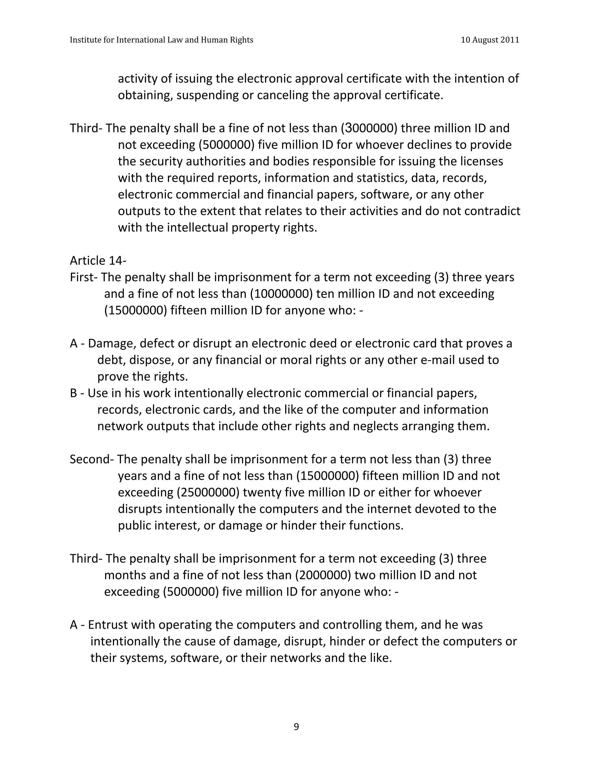 Institute	
  for	
  International	
  Law	
  and	
  Human	
  Rights	
  	
  	
  	
  	
  	
  	
  	
  	
  	
  	
  	
  	
  	
  	
  	
  	
  	
  	
  	
  	
  	
  	
  	
  	
  	
  	
  	
  	
  	
  	
  	
  	
  	
  	
  	
  	
  	
  	
  	
  	
  	
  	
  	
  	
  	
  	
  	
  	
  	
  	
  	
  	
  	
  	
  	
  	
  	
  	
  	
  	
  	
  	
  	
  	
  	
  	
  	
  	
  	
  	
  	
  	
  	
  	
  	
  	
  	
  	
  	
  	
  	
  	
  	
  	
  	
  	
  	
  	
  	
  	
  	
  	
  	
  	
  	
  	
  	
  	
  	
  	
  	
  	
  	
  	
  	
  	
  	
  10	
  August	
  2011	
  
	
  
	
  	
  

                                                       activity	
  of	
  issuing	
  the	
  electronic	
  approval	
  certificate	
  with	
  the	
  intention	
  of	
  
                                                       obtaining,	
  suspending	
  or	
  canceling	
  the	
  approval	
  certificate.	
  
	
  
Third-­‐	
  The	
  penalty	
  shall	
  be	
  a	
  fine	
  of	
  not	
  less	
  than	
  (3000000)	
  three	
  million	
  ID	
  and	
  
                    not	
  exceeding	
  (5000000)	
  five	
  million	
  ID	
  for	
  whoever	
  declines	
  to	
  provide	
  
                    the	
  security	
  authorities	
  and	
  bodies	
  responsible	
  for	
  issuing	
  the	
  licenses	
  
                    with	
  the	
  required	
  reports,	
  information	
  and	
  statistics,	
  data,	
  records,	
  
                    electronic	
  commercial	
  and	
  financial	
  papers,	
  software,	
  or	
  any	
  other	
  
                    outputs	
  to	
  the	
  extent	
  that	
  relates	
  to	
  their	
  activities	
  and	
  do	
  not	
  contradict	
  
                    with	
  the	
  intellectual	
  property	
  rights.	
  
	
  
Article	
  14-­‐	
  	
  
First-­‐	
  The	
  penalty	
  shall	
  be	
  imprisonment	
  for	
  a	
  term	
  not	
  exceeding	
  (3)	
  three	
  years	
  
               and	
  a	
  fine	
  of	
  not	
  less	
  than	
  (10000000)	
  ten	
  million	
  ID	
  and	
  not	
  exceeding	
  
               (15000000)	
  fifteen	
  million	
  ID	
  for	
  anyone	
  who:	
  -­‐	
  
	
  
A	
  -­‐	
  Damage,	
  defect	
  or	
  disrupt	
  an	
  electronic	
  deed	
  or	
  electronic	
  card	
  that	
  proves	
  a	
  
              debt,	
  dispose,	
  or	
  any	
  financial	
  or	
  moral	
  rights	
  or	
  any	
  other	
  e-­‐mail	
  used	
  to	
  
              prove	
  the	
  rights.	
  	
  
B	
  -­‐	
  Use	
  in	
  his	
  work	
  intentionally	
  electronic	
  commercial	
  or	
  financial	
  papers,	
  
              records,	
  electronic	
  cards,	
  and	
  the	
  like	
  of	
  the	
  computer	
  and	
  information	
  
              network	
  outputs	
  that	
  include	
  other	
  rights	
  and	
  neglects	
  arranging	
  them.	
  
	
  
Second-­‐	
  The	
  penalty	
  shall	
  be	
  imprisonment	
  for	
  a	
  term	
  not	
  less	
  than	
  (3)	
  three	
  
                    years	
  and	
  a	
  fine	
  of	
  not	
  less	
  than	
  (15000000)	
  fifteen	
  million	
  ID	
  and	
  not	
  
                    exceeding	
  (25000000)	
  twenty	
  five	
  million	
  ID	
  or	
  either	
  for	
  whoever	
  
                    disrupts	
  intentionally	
  the	
  computers	
  and	
  the	
  internet	
  devoted	
  to	
  the	
  
                    public	
  interest,	
  or	
  damage	
  or	
  hinder	
  their	
  functions.	
  
	
  
Third-­‐	
  The	
  penalty	
  shall	
  be	
  imprisonment	
  for	
  a	
  term	
  not	
  exceeding	
  (3)	
  three	
  
               months	
  and	
  a	
  fine	
  of	
  not	
  less	
  than	
  (2000000)	
  two	
  million	
  ID	
  and	
  not	
  
               exceeding	
  (5000000)	
  five	
  million	
  ID	
  for	
  anyone	
  who:	
  -­‐	
  
	
  
A	
  -­‐	
  Entrust	
  with	
  operating	
  the	
  computers	
  and	
  controlling	
  them,	
  and	
  he	
  was	
  
            intentionally	
  the	
  cause	
  of	
  damage,	
  disrupt,	
  hinder	
  or	
  defect	
  the	
  computers	
  or	
  
            their	
  systems,	
  software,	
  or	
  their	
  networks	
  and	
  the	
  like.	
  	
  




	
                                                                                                                                                                                                                                                                9	
  
 