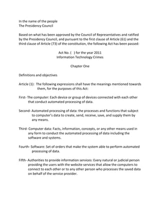 In	
  the	
  name	
  of	
  the	
  people	
  	
  
The	
  Presidency	
  Council	
  	
  
	
  
Based	
  on	
  what	
  has	
  been	
  approved	
  by	
  the	
  Council	
  of	
  Representatives	
  and	
  ratified	
  
by	
  the	
  Presidency	
  Council,	
  and	
  pursuant	
  to	
  the	
  first	
  clause	
  of	
  Article	
  (61)	
  and	
  the	
  
third	
  clause	
  of	
  Article	
  (73)	
  of	
  the	
  constitution,	
  the	
  following	
  Act	
  has	
  been	
  passed:	
  	
  
	
  
                                               Act	
  No.	
  (	
  	
  	
  )	
  for	
  the	
  year	
  2011	
  
                                           Information	
  Technology	
  Crimes	
  
                                                                                  	
  
                                                             Chapter	
  One	
  
                                                                                  	
  
Definitions	
  and	
  objectives	
  
	
  
Article	
  (1):	
  	
  The	
  following	
  expressions	
  shall	
  have	
  the	
  meanings	
  mentioned	
  towards	
  
                        them,	
  for	
  the	
  purposes	
  of	
  this	
  Act:	
  

First-­‐	
  The	
  computer:	
  Each	
  device	
  or	
  group	
  of	
  devices	
  connected	
  with	
  each	
  other	
  
            that	
  conduct	
  automated	
  processing	
  of	
  data.	
  
	
  
Second-­‐	
  Automated	
  processing	
  of	
  data:	
  the	
  processes	
  and	
  functions	
  that	
  subject	
  
              to	
  computer’s	
  data	
  to	
  create,	
  send,	
  receive,	
  save,	
  and	
  supply	
  them	
  by	
  
              any	
  means.	
  
	
  
Third-­‐	
  Computer	
  data:	
  Facts,	
  information,	
  concepts,	
  or	
  any	
  other	
  means	
  used	
  in	
  
            any	
  form	
  to	
  conduct	
  the	
  automated	
  processing	
  of	
  data	
  including	
  the	
  
            software	
  and	
  systems.	
  
	
  
Fourth-­‐	
  Software:	
  Set	
  of	
  orders	
  that	
  make	
  the	
  system	
  able	
  to	
  perform	
  automated	
  
              processing	
  of	
  data.	
  
	
  
Fifth-­‐	
  Authorities	
  to	
  provide	
  information	
  services:	
  Every	
  natural	
  or	
  judicial	
  person	
  
            providing	
  the	
  users	
  with	
  the	
  website	
  services	
  that	
  allow	
  the	
  computers	
  to	
  
            connect	
  to	
  each	
  other	
  or	
  to	
  any	
  other	
  person	
  who	
  processes	
  the	
  saved	
  data	
  
            on	
  behalf	
  of	
  the	
  service	
  provider.	
  
	
  
 