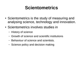Scientometrics
● Scientometrics is the study of measuring and
analysing science, technology and innovation.
● Scientometrics involves studies in
– History of science
– Growth of science and scientific institutions
– Behaviour of science and scientists.
– Science policy and decision making
 
