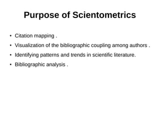 Purpose of Scientometrics
● Citation mapping .
● Visualization of the bibliographic coupling among authors .
● Identifying patterns and trends in scientific literature.
● Bibliographic analysis .
 