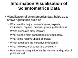 Information Visualisation of
Scientometrics Data
● Visualisation of scientometrics data helps us to
answer questions such as
– What are the major research areas, experts,
institutions, regions, nations, grants, publications?
– Which areas are most insular?
– What are the main connections for each area?
– What is the relative speed of areas?
– Which areas are the most dynamic/static?
– What new research areas are evolving?
– How does funding influence the number and quality of
publications?
 