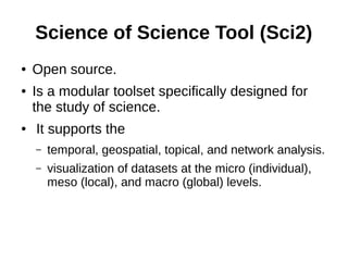 Science of Science Tool (Sci2)
● Open source.
● Is a modular toolset specifically designed for
the study of science.
● It supports the
– temporal, geospatial, topical, and network analysis.
– visualization of datasets at the micro (individual),
meso (local), and macro (global) levels.
 
