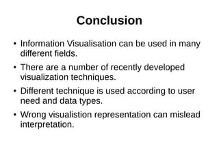 Conclusion
● Information Visualisation can be used in many
different fields.
● There are a number of recently developed
visualization techniques.
● Different technique is used according to user
need and data types.
● Wrong visualistion representation can mislead
interpretation.
 