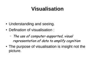 Visualisation
● Understanding and seeing.
● Defination of visualisation :
– The use of computer-supported, visual
representation of data to amplify cognition
● The purpose of visualisation is insight not the
picture.
 