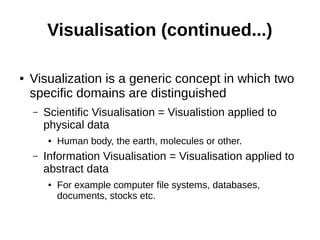 Visualisation (continued...)
● Visualization is a generic concept in which two
specific domains are distinguished
– Scientific Visualisation = Visualistion applied to
physical data
● Human body, the earth, molecules or other.
– Information Visualisation = Visualisation applied to
abstract data
● For example computer file systems, databases,
documents, stocks etc.
 
