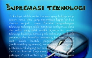 Teknologi adalah suatu fenomen yang bekerja mirip seperti rumus kimia yang menentukan kapan air bisa dirubah menjadi  emas. Padahal pengembangan teknologi itu hampir selalu  menguras intelegensia, dana dan waktu yang tidak sedikit. Karena itu, pemilik teknologi biasanya merasa perlu melindungi hasil jerih payahnya dan kemudian memasang kuda-kuda yang kuat dalam bentuk perjanjian kerahasiaan (confidentiality agreement), kontrak lisensi, keagenan, proteksi merek dagang dan sebagainya sebagai bagian dari suatu kontrak  kerja sama (atau perjanjian usaha patungan / joint venture agreement) yang merupakan kontrak utama. 