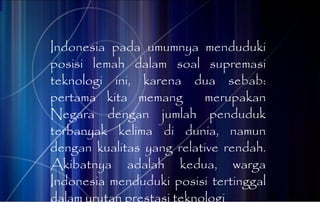 Indonesia pada umumnya menduduki posisi lemah dalam soal supremasi teknologi ini, karena dua sebab: pertama kita memang  merupakan Negara dengan jumlah penduduk terbanyak kelima di dunia, namun dengan kualitas yang relative rendah. Akibatnya adalah kedua, warga Indonesia menduduki posisi tertinggal dalam urutan prestasi teknologi 