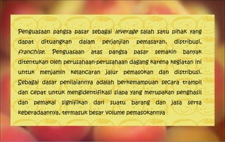 Penguasaan pangsa pasar sebagai  leverage  salah satu pihak yang dapat dituangkan dalam perjanjian pemasaran, distribusi,  franchise . Penguasaan atas pangsa pasar semakin banyak ditentukan oleh perusahaan-perusahaan dagang karena kegiatan ini untuk menjamin kelancaran jalur pemasokan dan distribusi. Sebagai dasar penilaiannya adalah berkemampuan secara trampil dan cepat untuk mengidentifikasi siapa yang merupakan penghasil dan pemakai signifikan dari suatu barang dan jasa serta keberadaannya, termasuk besar volume pemasokannya 