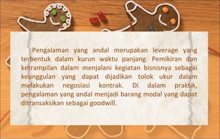 Pengalaman yang andal merupakan leverage yang terbentuk dalam kurun waktu panjang. Pemikiran dan ketrampilan dalam menjalani kegiatan bisnisnya sebagai keunggulan yang dapat dijadikan tolok ukur dalam melakukan negosiasi kontrak. Di dalam praktik, pengalaman yang andal menjadi barang modal yang dapat ditransaksikan sebagai goodwill. 