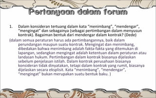 Pertanyaan dalam forum Dalam konsideran tertuang dalam kata “menimbang”, “mendengar”, “mengingat” dan sebagainya (sebagai pertimbangan dalam menyusun kontrak). Bagaiman bentuk dari mendengar dalam kontrak? (Dede) (dalam semua peraturan harus ada pertimbangannya, baik dalam perundangan maupun suatu kontrak. Mengingat dan menimbang, dibedakan bahwa menimbang adalah fakta-fakta yang ditemukan di lapangan, sedangkan mengingat adalah ketentuan dalam peraturan atau landasan hukum. Pertimbangan dalam kontrak biasanya dijelaskan sebelum penjelasan istilah. Dalam kontrak perusahaan biasanya konsideran tidak dinyatakan, tetapi dalam kontrak yang rumit, biasanya dijelaskan secara eksplisit. Kata “menimbang”, “mendengar”, “mengingat” bukan merupakan suatu bentuk baku. ) 