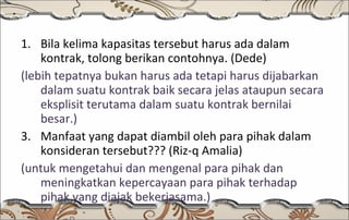 Bila kelima kapasitas tersebut harus ada dalam kontrak, tolong berikan contohnya. (Dede) (lebih tepatnya bukan harus ada tetapi harus dijabarkan dalam suatu kontrak baik secara jelas ataupun secara eksplisit terutama dalam suatu kontrak bernilai besar.) Manfaat yang dapat diambil oleh para pihak dalam konsideran tersebut??? (Riz-q Amalia) (untuk mengetahui dan mengenal para pihak dan meningkatkan kepercayaan para pihak terhadap pihak yang diajak bekerjasama.) 
