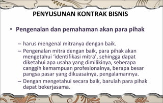 PENYUSUNAN KONTRAK BISNIS   Pengenalan dan pemahaman akan para pihak harus mengenal mitranya dengan baik. Pengenalan mitra dengan baik, para pihak akan mengetahui ‘identifikasi mitra’, sehingga dapat diketahui apa usaha yang dimilikinya, seberapa canggih kemampuan profesionalnya, berapa besar pangsa pasar yang dikuasainya, pengalamannya.  Dengan mengetahui secara baik, barulah para pihak dapat bekerjasama. 