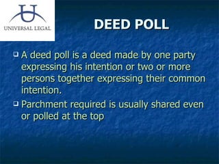 DEED POLL A deed poll is a deed made by one party expressing his intention or two or more persons together expressing their common intention. Parchment required is usually shared even or polled at the top 