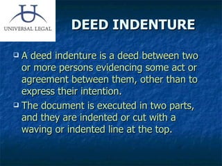 DEED INDENTURE A deed indenture   is a deed between two or more persons evidencing some act or agreement between them, other than to express their intention. The document is executed in two parts, and they are indented or cut with a waving or indented line at the top. 