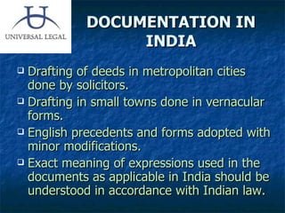 DOCUMENTATION IN INDIA Drafting of deeds in metropolitan cities done by solicitors. Drafting in small towns done in vernacular forms. English precedents and forms adopted with minor modifications. Exact meaning of expressions used in the documents as applicable in India should be understood in accordance with Indian law. 