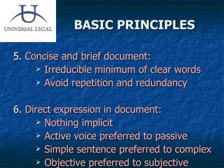 BASIC PRINCIPLES 5.  Concise and brief document: Irreducible minimum of clear words Avoid repetition and redundancy 6.  Direct expression in document: Nothing implicit Active voice preferred to passive Simple sentence preferred to complex Objective preferred to subjective 