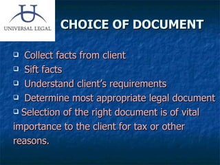 CHOICE OF DOCUMENT Collect facts from client Sift facts Understand client’s requirements Determine most appropriate legal document Selection of the right document is of vital  importance to the client for tax or other reasons. 