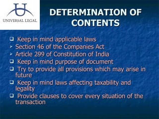 DETERMINATION OF CONTENTS Keep in mind applicable laws Section 46 of the Companies Act Article 299 of Constitution of India Keep in mind purpose of document Try to provide all provisions which may arise in future Keep in mind laws affecting taxability and legality Provide clauses to cover every situation of the transaction 